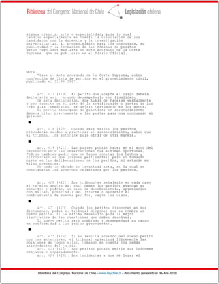 Biblioteca del Congreso Nacional de Chile - www.leychile.cl - documento generado el 06-Abr-2015
alguna ciencia, arte o especialidad, para lo cual
tendrán especialmente en cuenta la vinculación de los
candidatos con la docencia y la investigación
universitarias. El procedimiento para los concursos, su
publicidad y la formación de las nóminas de peritos
serán regulados mediante un Auto Acordado de la Corte
Suprema, que se publicará en el Diario Oficial.
NOTA
Véase el Auto Acordado de la Corte Suprema, sobre
confección de lista de peritos en el procedimiento civil,
publicado el 21.08.2007.
Art. 417 (419). El perito que acepte el cargo deberá
declararlo así, jurando desempeñarlo con fidelidad.
De esta declaración, que habrá de hacerse verbalmente
o por escrito en el acto de la notificación o dentro de los
tres días inmediatos, se dejará testimonio en los autos.
El perito encargado de practicar un reconocimiento
deberá citar previamente a las partes para que concurran si
quieren.
s
Art. 418 (420). Cuando sean varios los peritos
procederán unidos a practicar el reconocimiento, salvo que
el tribunal los autorice para obrar de otra manera.
s
Art. 419 (421). Las partes podrán hacer en el acto del
reconocimiento las observaciones que estimen oportunas.
Podrán también pedir que se hagan constar los hechos y
circunstancias que juzguen pertinentes; pero no tomarán
parte en las deliberaciones de los peritos, ni estarán en
ellas presentes.
De todo lo obrado se levantará acta, en la cual se
consignarán los acuerdos celebrados por los peritos.
Art. 420 (422). Los tribunales señalarán en cada caso
el término dentro del cual deben los peritos evacuar su
encargo; y podrán, en caso de desobediencia, apremiarlos
con multas, prescindir del informe o decretar el
nombramiento de nuevos peritos, según los casos.
s
Art. 421 (423). Cuando los peritos discorden en sus
dictámenes, podrá el tribunal disponer que se nombre un
nuevo perito, si lo estima necesario para la mejor
ilustración de las cuestiones que deban resolver.
El nuevo perito será nombrado y desempeñará su cargo
en conformidad a las reglas precedentes.
s
Art. 422 (424). Si no resulta acuerdo del nuevo perito
con los anteriores, el tribunal apreciará libremente las
opiniones de todos ellos, tomando en cuenta los demás
antecedentes del juicio.
Art. 423 (425). Los peritos podrán emitir sus informes
conjunta o separadamente.
Art. 424 (426). Los incidentes a que dé lugar el
 