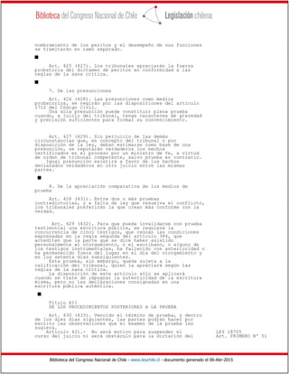 Biblioteca del Congreso Nacional de Chile - www.leychile.cl - documento generado el 06-Abr-2015
nombramiento de los peritos y el desempeño de sus funciones
se tramitarán en ramo separado.
s
Art. 425 (427). Los tribunales apreciarán la fuerza
probatoria del dictamen de peritos en conformidad a las
reglas de la sana crítica.
s
7. De las presunciones
Art. 426 (428). Las presunciones como medios
probatorios, se regirán por las disposiciones del artículo
1712 del Código Civil.
Una sola presunción puede constituir plena prueba
cuando, a juicio del tribunal, tenga caracteres de gravedad
y precisión suficientes para formar su convencimiento.
Art. 427 (429). Sin perjuicio de las demás
circunstancias que, en concepto del tribunal o por
disposición de la ley, deban estimarse como base de una
presunción, se reputarán verdaderos los hechos
certificados en el proceso por un ministro de fe, a virtud
de orden de tribunal competente, salvo prueba en contrario.
Igual presunción existirá a favor de los hechos
declarados verdaderos en otro juicio entre las mismas
partes.
s
8. De la apreciación comparativa de los medios de
prueba
Art. 428 (431). Entre dos o más pruebas
contradictorias, y a falta de ley que resuelva el conflicto,
los tribunales preferirán la que crean más conforme con la
verdad.
Art. 429 (432). Para que pueda invalidarse con prueba
testimonial una escritura pública, se requiere la
concurrencia de cinco testigos, que reúnan las condiciones
expresadas en la regla segunda del artículo 384, que
acrediten que la parte que se dice haber asistido
personalmente al otorgamiento, o el escribano, o alguno de
los testigos instrumentales, ha fallecido con anterioridad o
ha permanecido fuera del lugar en el día del otorgamiento y
en los setenta días subsiguientes.
Esta prueba, sin embargo, queda sujeta a la
calificación del tribunal, quien la apreciará según las
reglas de la sana crítica.
La disposición de este artículo sólo se aplicará
cuando se trate de impugnar la autenticidad de la escritura
misma, pero no las declaraciones consignadas en una
escritura pública auténtica.
s
Título XII
DE LOS PROCEDIMIENTOS POSTERIORES A LA PRUEBA
Art. 430 (433). Vencido el término de prueba, y dentro
de los diez días siguientes, las partes podrán hacer por
escrito las observaciones que el examen de la prueba les
sugiera.
Artículo 431.- No será motivo para suspender el LEY 18705
curso del juicio ni será obstáculo para la dictación del Art. PRIMERO Nº 51
 