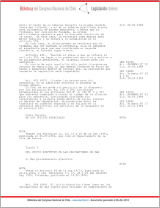 Biblioteca del Congreso Nacional de Chile - www.leychile.cl - documento generado el 06-Abr-2015
fallo el hecho de no haberse devuelto la prueba rendida D.O. 24.05.1988
fuera del tribunal, o el de no haberse practicado alguna
otra diligencia de prueba pendiente, a menos que el
tribunal, por resolución fundada, la estime
estrictamente necesaria para la acertada resolución de
la causa. En este caso, la reiterará como medida para
mejor resolver y se estará a lo establecido en el
artículo 159.
En todo caso, si dicha prueba se recibiera por el
tribunal una vez dictada la sentencia, ella se agregará
al expediente para que sea considerada en segunda
instancia, si hubiere lugar a ésta.
Artículo 432.- Vencido el plazo a que se refiere el
artículo 430, se hayan o no presentado escritos y existan o
no diligencias pendientes, el tribunal citará para oír
sentencia. LEY 18705
En contra de esta resolución sólo podrá interponerse Art. PRIMERO Nº 52
recurso de reposición, el que deberá fundarse en error de D.O. 24.05.1988
hecho y deducirse dentro de tercero día. La resolución que
resuelva la reposición será inapelable. LEY 18882
Art. Primero Nº 16
a y b)
D.O. 20.12.1989
Art. 433 (437). Citadas las partes para oír
sentencia, no se admitirán escritos ni pruebas de
ningún género.
Lo cual se entiende sin perjuicio de lo dispuesto
por los artículos 83, 84, 159 y 290. Los plazos
establecidos en los artículos 342 N° 3, 346 N° 3 y 347 LEY 18705
que hubieren comenzado a correr al tiempo de la citación Art. PRIMERO Nº 53
para oír sentencia, continuarán corriendo sin D.O. 24.05.1988
interrupción y la parte podrá dentro de ellos, ejercer
su derecho de impugnación. De producirse ésta, se LEY 18882
tramitará en cuaderno separado y se fallará en la Art. Primero Nº 17
sentencia definitiva, sin perjuicio de lo dispuesto en D.O. 20.12.1989
el artículo 431.
Libro Tercero
DE LOS JUICIOS ESPECIALES NOTA
NOTA
Véanse los Artículos 11, 12, 13 y 20 de la Ley 16441,
publicada el 01.03.1966, que creó el Departamento de la
Isla de Pascua.
Título I
DEL JUICIO EJECUTIVO EN LAS OBLIGACIONES DE DAR
1. Del procedimiento ejecutivo
NOTA
NOTA
Véase el Artículo 69 de la Ley 14171, publicada el
26.10.1960, y los Artículos 1°, 3°, 25 y 26 del Decreto
Ley 1305, Vivienda, publicado el 19.02.1976.
Art. 434 (456). El juicio ejecutivo tiene lugar en las
obligaciones de dar cuanto para reclamar su cumplimiento se
 