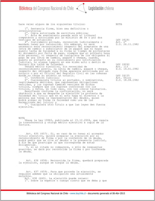 Biblioteca del Congreso Nacional de Chile - www.leychile.cl - documento generado el 06-Abr-2015
hace valer alguno de los siguientes títulos: NOTA
1°. Sentencia firme, bien sea definitiva o
interlocutoria;
2°. Copia autorizada de escritura pública;
3°. Acta de avenimiento pasada ante el tribunal
competente y autorizada por un ministro de fe o por dos
testigos de actuación; LEY 18181
4°. Instrumento privado, reconocido judicialmente o Art. 2°
mandado tener por reconocido. Sin embargo, no será D.O. 26.11.1982
necesario este reconocimiento respecto del aceptante de una
letra de cambio o subscriptor de un pagaré que no hayan
puesto tacha de falsedad a su firma al tiempo de protestarse
el documento por falta de pago, siempre que el protesto haya
sido personal, ni respecto de cualquiera de los obligados al
pago de una letra de cambio, pagaré o cheque, cuando,
puesto el protesto en su conocimiento por notificación
judicial, no alegue tampoco en ese mismo acto o dentro de
tercero día tacha de falsedad. LEY 18092
Tendrá mérito ejecutivo, sin necesidad de Art. 113
reconocimiento previo, la letra de cambio, pagaré o cheque, D.O. 14.01.1982
respecto del obligado cuya firma aparezca autorizada por un
notario o por el Oficial del Registro Civil en las comunas
donde no tenga su asiento un notario. LEY 18155
5°. Confesión judicial; Art. Único
6°. Cualesquiera títulos al portador, o nominativos, D.O. 18.08.1982
legítimamente emitidos, que representen obligaciones
vencidas, y los cupones también vencidos de dichos
títulos, siempre que los cupones confronten con los
títulos, y éstos, en todo caso, con los libros talonarios.
Resultando conforme la confrontación, no será
obstáculo a que se despache la ejecución la protesta de
falsedad del título que en el acto haga el director o la
persona que tenga la representación del deudor, quien
podrá alegar en forma la falsedad como una de las
excepciones del juicio; y
7°. Cualquiera otro título a que las leyes den fuerza
ejecutiva.
NOTA
Véase la Ley 19983, publicada el 15.12.2004, que regula
la transferencia y otorga mérito ejecutivo a copia de la
factura.
Art. 435 (457). Si, en caso de no tener el acreedor
título ejecutivo, quiere preparar la ejecución por el
reconocimiento de firma o por la confesión de la deuda,
podrá pedir que se cite al deudor a la presencia judicial,
a fin de que practique la que corresponda de estas
diligencias.
Y, si el citado no comparece, o sólo da respuestas
evasivas, se dará por reconocida la firma o por confesada
la deuda.
Art. 436 (458). Reconocida la firma, quedará preparada
la ejecución, aunque se niegue la deuda.
Art. 437 (459). Para que proceda la ejecución, se
requiere además que la obligación sea actualmente
exigible.
Art. 438 (460). La ejecución puede recaer:
1°. Sobre la especie o cuerpo cierto que se deba y que
 