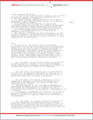 Biblioteca del Congreso Nacional de Chile - www.leychile.cl - documento generado el 06-Abr-2015
exista en poder del deudor;
2°. Sobre el valor de la especie debida y que no exista
en poder del deudor, haciéndose su avaluación por un
perito que nombrará el tribunal; y
3°. Sobre cantidad líquida de dinero o de un género
determinado cuya avaluación pueda hacerse en la forma que
establece el número anterior. NOTA
Se entenderá cantidad líquida, no sólo la que
actualmente tenga esta calidad, sino también la que pueda
liquidarse mediante simples operaciones aritméticas con
sólo los datos que el mismo título ejecutivo suministre.
El acreedor expresará en la demanda ejecutiva la
especie o la cantidad líquida por la cual pide el
mandamiento de ejecución.
Sin embargo, tratándose de moneda extranjera, no será
necesario proceder a su avaluación, sin perjuicio de las
reglas que para su liquidación y pago se expresan en otras
disposiciones de este Código.
NOTA
El artículo 6° del Decreto Ley 1533, Hacienda,
publicado el 29.07.1976, interpreta el N° 3 de la presente
norma, en el sentido de que se considerarán líquidas las
obligaciones de dinero en que se hubiere estipulado
reajustabilidad o intereses, cuando el título respectivo o
la ley señalaren la forma en que se procederá para la
determinación del reajuste, la tasa de interés o ambas
cosas a la vez. Esta disposición será aplicable a los
pagarés, bonos, debentures y demás títulos ejecutivos en
que la ley permite estipular reajustes e intereses.
Art. 439 (461). Si del título aparece una obligación
en parte líquida e ilíquida en otra, podrá procederse
ejecutivamente por la primera, reservándose al acreedor su
derecho para reclamar el resto en vía ordinaria.
Art. 440 (462). La avaluación que, en conformidad al
artículo 438, se haga para determinar el monto de la
ejecución, se entenderá sin perjuicio del derecho de las
partes para pedir que se aumente o disminuya.
Art. 441 (463). El tribunal examinará el título y
despachará o denegará la ejecución, sin audiencia ni
notificación del demandado, aun cuando se haya éste
apersonado en el juicio.
Las gestiones que en tal caso haga el demandado no
embarazarán en manera alguna el procedimiento ejecutivo, y
sólo podrán ser estimadas por el tribunal como datos
ilustrativos para apreciar la procedencia o improcedencia de
la acción.
Si denegado el mandamiento de ejecución, se interpone
apelación de este fallo y ha lugar a ella, el tribunal
elevará el proceso al superior, también sin notificación
del demandado.
Art. 442 (464). El tribunal denegará la ejecución si
el título presentado tiene más de tres años, contados
desde que la obligación se haya hecho exigible; salvo que
se compruebe la subsistencia de la acción ejecutiva por
alguno de los medios que sirven para deducir esta acción en
conformidad al artículo 434.
 