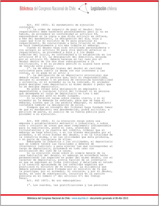 Biblioteca del Congreso Nacional de Chile - www.leychile.cl - documento generado el 06-Abr-2015
Art. 443 (465). El mandamiento de ejecución
contendrá:
1°. La orden de requerir de pago al deudor. Este
requerimiento debe hacérsele personalmente; pero si no es
habido, se procederá en conformidad al artículo 44,
expresándose en la copia a que dicho artículo se refiere,
a más del mandamiento, la designación del día, hora y
lugar que fije el ministro de fe para practicar el
requerimiento. No concurriendo a esta citación el deudor,
se hará inmediatamente y sin más trámite el embargo.
Cuando el deudor haya sido notificado personalmente o
con arreglo al artículo 44 para otra gestión anterior al
requerimiento, se procederá a éste y a los demás
trámites del juicio, en conformidad a lo establecido en los
artículos 48 a 53. La designación del domicilio, exigida
por el artículo 49, deberá hacerse en tal caso por el
deudor dentro de los dos días subsiguientes a la
notificación, o en su primera gestión si alguna hace antes
de vencido este plazo;
2°. La de embargar bienes del deudor en cantidad
suficiente para cubrir la deuda con sus intereses y las
costas, si no paga en el acto; y
3°. La designación de un depositario provisional que
deberá recaer en la persona que, bajo su responsabilidad,
designe el acreedor o en persona de reconocida honorabilidad
y solvencia, si el acreedor no la ha indicado. El acreedor
podrá designar como depositario al mismo deudor o pedir que
no se designe depositario.
No podrá recaer esta designación en empleados o
dependientes a cualquier título del tribunal ni en persona
que desempeñe el cargo de depositario en tres o más
juicios seguidos ante el mismo juzgado.
Si la ejecución recae sobre cuerpo cierto, o si el
acreedor en la demanda ha señalado, para que se haga el
embargo, bienes que la ley permita embargar, el mandamiento
contendrá también la designación de ellos.
Siempre que en concepto del tribunal haya fundado temor
de que el mandamiento sea desobedecido, podrá solicitar, a
petición de parte, el auxilio de la fuerza pública para
proceder a su ejecución.
Art. 444 (466). Si la ejecución recae sobre una
empresa o establecimiento mercantil o industrial, o sobre
cosa o conjunto de cosas que sean complemento indispensable
para su explotación, podrá el juez, atendidas las
circunstancias y la cuantía del crédito, ordenar que el
embargo se haga efectivo, o en los bienes designados por el
acreedor, o en otros bienes del deudor, o en la totalidad de
la industria misma, o en las utilidades que ésta produzca,
o en parte de cualquiera de ellas.
Embargada la industria o las utilidades, el depositario
que se nombre tendrá las facultades y deberes de
interventor judicial; y para ejercer las que correspondan al
cargo de depositario, procederá en todo caso con
autorización del juez de la causa.
Si la ejecución recae sobre el simple menaje de la
casa habitación del deudor, el embargo se entenderá hecho
permaneciendo las especies en poder del mismo deudor, con el
carácter de depositario, previa facción de un inventario
en que se expresen en forma individual y detallada el estado
y la tasación aproximada de las referidas especies que
practicará el ministro de fe ejecutor. La diligencia que
deberá extenderse será firmada por el ministro de fe que
la practique, por el acreedor, si concurre, y por el deudor,
quien, en caso de substracción, incurrirá en la sanción
prevista en el número 1° del artículo 471 del Código
Penal.
Art. 445 (467). No son embargables:
1°. Los sueldos, las gratificaciones y las pensiones
 