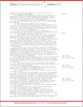 Biblioteca del Congreso Nacional de Chile - www.leychile.cl - documento generado el 06-Abr-2015
de gracia, jubilación, retiro y montepío que pagan el
Estado y las Municipalidades. NOTA 1
Sin embargo, tratándose de deudas que provengan de
pensiones alimenticias decretadas judicialmente, podrá
embargarse hasta el 50% de las prestaciones que reciba el
alimentante en conformidad al inciso anterior;
2°. Las remuneraciones de los empleados y obreros en
la forma que determinan los artículos 40 y 153 del Código
del Trabajo;
3°. Las pensiones alimenticias forzosas;
4°. Las rentas periódicas que el deudor cobre de una
fundación o que deba a la liberalidad de un tercero, en la
parte que estas rentas sean absolutamente necesarias para
sustentar la vida del deudor, de su cónyuge y de los hijos
que viven con él y a sus expensas;
5°. Los fondos que gocen de este beneficio, en
conformidad a la Ley Orgánica del Banco del Estado de Chile
y en las condiciones que ella determine; NOTA
6°. Las pólizas de seguro sobre la vida y las sumas
que, en cumplimiento de lo convenido en ellas, pague el
asegurador. Pero, en este último caso, será embargable el
valor de las primas pagadas por el que tomó la póliza;
7°. Las sumas que se paguen a los empresarios de obras
públicas durante la ejecución de los trabajos. Esta
disposición no tendrá efecto respecto de lo que se adeude
a los artífices u obreros por sus salarios insolutos y de
los créditos de los proveedores en razón de los materiales
u otros artículos suministrados para la construcción de
dichas obras;
8°. El bien raíz que el deudor ocupa con su familia,
siempre que no tenga un avalúo fiscal superior a cincuenta
unidades tributarias mensuales o se trate de una vivienda de
emergencia, y sus ampliaciones, a que se refiere el
artículo 5° del decreto ley N°2552, de 1979; los muebles
de dormitorio, de comedor y de cocina de uso familiar y la
ropa necesaria para el abrigo del deudor, su cónyuge y los
hijos que viven a sus expensas. LEY 19594
La inembargabilidad establecida en el inciso precedente Art. único 1º
no regirá para los bienes raíces respecto de los juicios D.O. 01.12.1998
en que sean parte el Fisco, Las Cajas de Previsión y demás
organismos regidos por la ley del Ministerio de la Vivienda
y Urbanismo;
9°. Los libros relativos a la profesión del deudor
hasta el valor de cincuenta unidades tributarias mensuales y
a elección del mismo deudor; LEY 19594
10°. Las máquinas e instrumentos de que se sirve el Art. único 1º
deudor para la enseñanza de alguna ciencia o arte, hasta D.O.01.12.1998
dicho valor y sujetos a la misma elección;
11°. Los uniformes y equipos de los militares, según
su arma y grado;
12°. Los objetos indispensables al ejercicio personal
del arte u oficio de los artistas, artesanos y obreros de
fábrica; y los aperos, animales de labor y material de
cultivo necesarios al labrador o trabajador de campo para la
explotación agrícola, hasta la suma de cincuenta unidades
tributarias mensuales y a elección del mismo deudor; LEY 19594
13°. Los utensilios caseros y de cocina, y los Art. único 1º
artículos de alimento y combustible que existan en poder D.O. 01.12.1998
del deudor, hasta concurrencia de lo necesario para el
consumo de la familia durante un mes;
14°. La propiedad de los objetos que el deudor posee
fiduciariamente;
15°. Los derechos cuyo ejercicio es enteramente
personal, como los de uso y habitación;
16°. Los bienes raíces donados o legados con la
expresión de no embargables, siempre que se haya hecho
constar su valor al tiempo de la entrega por tasación
aprobada judicialmente; pero podrán embargarse por el valor
adicional que después adquieran;
17°. Los bienes destinados a un servicio que no pueda
paralizarse sin perjuicio del tránsito o de la higiene
 