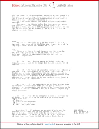 Biblioteca del Congreso Nacional de Chile - www.leychile.cl - documento generado el 06-Abr-2015
pública, como los ferrocarriles, empresas de agua potable o
desagüe de las ciudades, etc.; pero podrá embargarse la
renta líquida que produzcan, observándose en este caso lo
dispuesto en el artículo anterior; y
18°. Los demás bienes que leyes especiales prohíban
embargar.
Son nulos y de ningún valor los contratos que tengan
por objeto la cesión, donación o transferencia en
cualquier forma, ya sea a título gratuito u oneroso, de las
rentas expresadas en el número 1° de este artículo o de
alguna parte de ellas.
NOTA
Véanse los Artículos 37 y 38 del Decreto Ley 2079,
Hacienda, publicado el 18.01.1978, que fija el texto de la
Ley Orgánica del Banco del Estado de Chile.
NOTA 1
Véase el artículo 95 del Decreto con Fuerza de Ley
29, Hacienda, publicado el 16.03.2005, relativo a la
embargabilidad de la remuneraciones que perciban los
funcionarios públicos.
Art. 446. (468). Aunque pague el deudor antes del
requerimiento, serán de su cargo las costas causadas en el
juicio.
Art. 447 (469) Puede el acreedor concurrir al embargo y
designar, si el mandamiento no lo hace, los bienes del
deudor que hayan de embargarse, con tal que no excedan de
los necesarios para responder a la demanda, haciéndose esta
apreciación por el ministro de fe encargado de la
diligencia, sin perjuicio de lo que resuelva el tribunal a
solicitud de parte interesada.
Art. 448. (470). No designando el acreedor bienes para
el embargo, se verificará éste en los que el deudor
presente, si, en concepto del ministro de fe encargado de la
diligencia, son suficientes o si, no siéndolo, tampoco hay
otros conocidos.
Art. 449. (471). Si no designan bienes el acreedor ni
el deudor, el ministro de fe guardará en el embargo el
orden siguiente:
1° Dinero;
2° Otros bienes muebles;
3° Bienes raíces; y
4° Salarios y pensiones.
Artículo 450.- El embargo se entenderá hecho por la LEY 18804
entrega real o simbólica de los bienes al depositario Art. PRIMERO Nº 4
que se designe, aunque éste deje la especie en poder D.O. 10.06.1989
del mismo deudor. A falta de depositario designado por
el juez, hará las veces de tal el propio deudor hasta
 