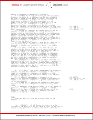 Biblioteca del Congreso Nacional de Chile - www.leychile.cl - documento generado el 06-Abr-2015
tanto se designe un depositario distinto.
El ministro de fe que practique el embargo deberá
levantar un acta de la diligencia, la que señalará
el lugar y hora en que éste se trabó, contendrá la
expresión individual y detallada de los bienes
embargados e indicará si fue necesario o no el
auxilio de la fuerza pública para efectuarlo y de
haberlo sido, la identificación del o de los
funcionarios que intervinieron en la diligencia.
Asimismo, dejará constancia de toda alegación que haga LEY 19411
un tercero invocando la calidad de dueño o poseedor del Art. 1º Nº 1
bien embargado. D.O. 20.09.1995
Tratándose del embargo de bienes muebles, el acta
deberá indicar su especie, calidad y estado de
conservación y todo otro antecedente o especificación
necesarios para su debida singularización, tales como,
marca, número de fábrica y de serie, colores y
dimensiones aproximadas, según ello sea posible. En el
embargo de bienes inmuebles, éstos se individualizarán
por su ubicación y los datos de la respectiva
inscripción de dominio.
El acta deberá ser suscrita por el ministro de fe
que practicó la diligencia y por el depositario,
acreedor o deudor que concurra al acto y que desee
firmar.
Sin que ello afecte la validez del embargo, el
ministro de fe deberá enviar carta certificada al
ejecutado comunicándole el hecho del embargo, dentro
de los dos días siguientes de la fecha de la
diligencia o del día en que se reabran las oficinas
de correo, si ésta se hubiere efectuado en domingo
o festivo. El ministro de fe deberá dejar constancia
en el proceso del cumplimiento de esta obligación,
en los términos del artículo 46.
Toda infracción a las normas de este artículo hará
responsable al ministro de fe de los daños y perjuicios
que se originen y el tribunal, previa audiencia del
afectado, deberá imponerle alguna de las medidas que se
señalan en los números 2, 3 y 4 del artículo 532 del
Código Orgánico de Tribunales.
Art. 451. (473). Los bienes embargados se pondrán a
disposición del depositario provisional y éste, a su
vez, los entregará al depositario definitivo que
nombrarán las partes en audiencia verbal o el tribunal
en caso de desacuerdo.
Si los bienes embargados se encuentran en LEY 18776
territorios jurisdiccionales distintos o consisten en Art. quinto Nº 11
especies de distinta naturaleza, podrá nombrarse más D.O. 18.01.1989
de un depositario.
Cualquiera de las partes que ofrezca probar que el
depositario no tiene responsabilidad bastante, será
oída.
Si el embargo recae sobre dinero, alhajas, especies
preciosas, o efectos públicos, el depósito deberá
hacerse en un Banco o Caja Nacional de Ahorros a la NOTA
orden del juez de la causa y el certificado del
depósito se agregará a los autos.
NOTA
Véase el artículo 516 del Código Orgánico de
Tribunales.
Art. 452.(474). Si el deudor no concurre a la
diligencia de embargo o si se niega a hacer la entrega al
depositario, procederá a efectuarla el ministro de fe.
 