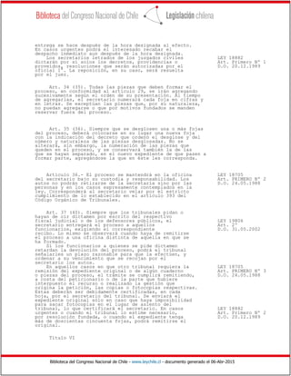 Biblioteca del Congreso Nacional de Chile - www.leychile.cl - documento generado el 06-Abr-2015
entrega se hace después de la hora designada al efecto.
En casos urgentes podrá el interesado recabar el
despacho inmediato aun después de la hora designada.
Los secretarios letrados de los juzgados civiles LEY 18882
dictarán por sí solos los decretos, providencias o Art. Primero Nº 1
proveídos, resoluciones que serán autorizadas por el D.O. 20.12.1989
oficial 1°. La reposición, en su caso, será resuelta
por el juez.
Art. 34 (35). Todas las piezas que deben formar el
proceso, en conformidad al artículo 29, se irán agregando
sucesivamente según el orden de su presentación. Al tiempo
de agregarlas, el secretario numerará cada foja en cifras y
en letras. Se exceptúan las piezas que, por su naturaleza,
no puedan agregarse o que por motivos fundados se manden
reservar fuera del proceso.
Art. 35 (36). Siempre que se desglosen una o más fojas
del proceso, deberá colocarse en su lugar una nueva foja
con la indicación del decreto que ordenó el desglose y del
número y naturaleza de las piezas desglosadas. No se
alterará, sin embargo, la numeración de las piezas que
queden en el proceso, y se conservará también la de las
que se hayan separado, en el nuevo expediente de que pasen a
formar parte, agregándose la que en éste les corresponda.
Artículo 36.- El proceso se mantendrá en la oficina LEY 18705
del secretario bajo su custodia y responsabilidad. Los Art. PRIMERO Nº 2
autos no podrán retirarse de la secretaría sino por las D.O. 24.05.1988
personas y en los casos expresamente contemplados en la
ley. Corresponderá al secretario velar por el estricto
cumplimiento de lo establecido en el artículo 393 del
Código Orgánico de Tribunales.
Art. 37 (40). Siempre que los tribunales pidan o
hayan de oír dictamen por escrito del respectivo
fiscal judicial o de los defensores públicos, el LEY 19806
secretario entregará el proceso a aquellos Art. 2º
funcionarios, exigiendo el correspondiente D.O. 31.05.2002
recibo. Lo mismo se observará cuando haya de remitirse
el proceso a una oficina distinta de aquella en que se
ha formado.
Si los funcionarios a quienes se pide dictamen
retardan la devolución del proceso, podrá el tribunal
señalarles un plazo razonable para que la efectúen, y
ordenar a su vencimiento que se recojan por el
secretario los autos.
En aquellos casos en que otro tribunal requiera la LEY 18705
remisión del expediente original o de algún cuaderno Art. PRIMERO Nº 3
o piezas del proceso, el trámite se cumplirá remitiendo, D.O. 24.05.1988
a costa del peticionario o de la parte que hubiere
interpuesto el recurso o realizado la gestión que
origina la petición, las copias o fotocopias respectivas.
Estas deberán ser debidamente certificadas, en cada
hoja, por el secretario del tribunal. Se enviará el
expediente original sólo en caso que haya imposibilidad
para sacar fotocopias en el lugar de asiento del
tribunal, lo que certificará el secretario. En casos LEY 18882
urgentes o cuando el tribunal lo estime necesario, Art. Primero Nº 2
por resolución fundada, o cuando el expediente tenga D.O. 20.12.1989
más de doscientas cincuenta fojas, podrá remitirse el
original.
Título VI
 