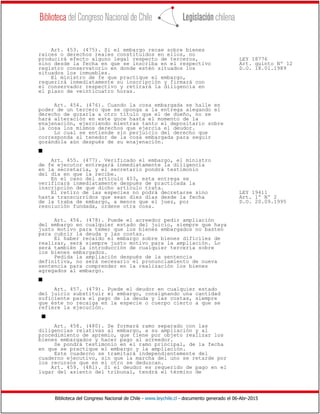 Biblioteca del Congreso Nacional de Chile - www.leychile.cl - documento generado el 06-Abr-2015
Art. 453. (475). Si el embargo recae sobre bienes
raíces o derechos reales constituidos en ellos, no
producirá efecto alguno legal respecto de terceros, LEY 18776
sino desde la fecha en que se inscriba en el respectivo Art. quinto Nº 12
registro conservatorio en donde estén situados los D.O. 18.01.1989
situados los inmuebles.
El ministro de fe que practique el embargo,
requerirá inmediatamente su inscripción y firmará con
el conservador respectivo y retirará la diligencia en
el plazo de veinticuatro horas.
Art. 454. (476). Cuando la cosa embargada se halle en
poder de un tercero que se oponga a la entrega alegando el
derecho de gozarla a otro título que el de dueño, no se
hará alteración en este goce hasta el momento de la
enajenación, ejerciendo mientras tanto el depositario sobre
la cosa los mismos derechos que ejercía el deudor.
Lo cual se entiende sin perjuicio del derecho que
corresponda al tenedor de la cosa embargada para seguir
gozándola aún después de su enajenación.
s
Art. 455. (477). Verificado el embargo, el ministro
de fe ejecutor entregará inmediatamente la diligencia
en la secretaría, y el secretario pondrá testimonio
del día en que la recibe.
En el caso del artículo 453, esta entrega se
verificará inmediatamente después de practicada la
inscripción de que dicho artículo trata.
El retiro de las especies no podrá decretarse sino LEY 19411
hasta transcurridos que sean diez días desde la fecha Art. 1º Nº 2
de la traba de embargo, a menos que el juez, por D.O. 20.09.1995
resolución fundada, ordene otra cosa.
Art. 456. (478). Puede el acreedor pedir ampliación
del embargo en cualquier estado del juicio, siempre que haya
justo motivo para temer que los bienes embargados no basten
para cubrir la deuda y las costas.
El haber recaído el embargo sobre bienes difíciles de
realizar, será siempre justo motivo para la ampliación. Lo
será también la introducción de cualquier tercería sobre
los bienes embargados.
Pedida la ampliación después de la sentencia
definitiva, no será necesario el pronunciamiento de nueva
sentencia para comprender en la realización los bienes
agregados al embargo.
s
Art. 457. (479). Puede el deudor en cualquier estado
del juicio substituir el embargo, consignando una cantidad
suficiente para el pago de la deuda y las costas, siempre
que éste no recaiga en la especie o cuerpo cierto a que se
refiere la ejecución.
s
Art. 458. (480). Se formará ramo separado con las
diligencias relativas al embargo, a su ampliación y al
procedimiento de apremio, que tiene por objeto realizar los
bienes embargados y hacer pago al acreedor.
Se pondrá testimonio en el ramo principal, de la fecha
en que se practique el embargo y la ampliación.
Este cuaderno se tramitará independientemente del
cuaderno ejecutivo, sin que la marcha del uno se retarde por
los recursos que en el otro se deduzcan.
Art. 459. (481). Si el deudor es requerido de pago en el
lugar del asiento del tribunal, tendrá el término de
 