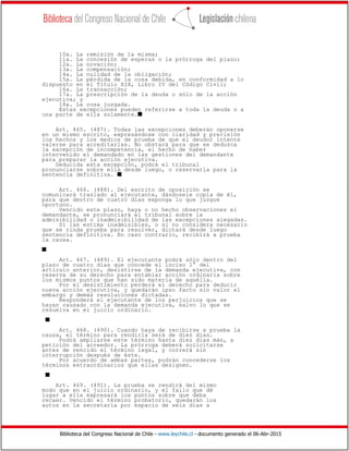 Biblioteca del Congreso Nacional de Chile - www.leychile.cl - documento generado el 06-Abr-2015
10a. La remisión de la misma;
11a. La concesión de esperas o la prórroga del plazo;
12a. La novación;
13a. La compensación;
14a. La nulidad de la obligación;
15a. La pérdida de la cosa debida, en conformidad a lo
dispuesto en el Título XIX, Libro IV del Código Civil;
16a. La transacción;
17a. La prescripción de la deuda o sólo de la acción
ejecutiva; y
18a. La cosa juzgada.
Estas excepciones pueden referirse a toda la deuda o a
una parte de ella solamente.s
Art. 465. (487). Todas las excepciones deberán oponerse
en un mismo escrito, expresándose con claridad y precisión
los hechos y los medios de prueba de que el deudor intente
valerse para acreditarlas. No obstará para que se deduzca
la excepción de incompetencia, el hecho de haber
intervenido el demandado en las gestiones del demandante
para preparar la acción ejecutiva.
Deducida esta excepción, podrá el tribunal
pronunciarse sobre ella desde luego, o reservarla para la
sentencia definitiva. s
Art. 466. (488). Del escrito de oposición se
comunicará traslado al ejecutante, dándosele copia de él,
para que dentro de cuatro días exponga lo que juzgue
oportuno.
Vencido este plazo, haya o no hecho observaciones el
demandante, se pronunciará el tribunal sobre la
admisibilidad o inadmisibilidad de las excepciones alegadas.
Si las estima inadmisibles, o si no considera necesario
que se rinda prueba para resolver, dictará desde luego
sentencia definitiva. En caso contrario, recibirá a prueba
la causa.
s
Art. 467. (489). El ejecutante podrá sólo dentro del
plazo de cuatro días que concede el inciso 1° del
artículo anterior, desistirse de la demanda ejecutiva, con
reserva de su derecho para entablar acción ordinaria sobre
los mismos puntos que han sido materia de aquélla.
Por el desistimiento perderá el derecho para deducir
nueva acción ejecutiva, y quedarán ipso facto sin valor el
embargo y demás resoluciones dictadas.
Responderá el ejecutante de los perjuicios que se
hayan causado con la demanda ejecutiva, salvo lo que se
resuelva en el juicio ordinario.
s
Art. 468. (490). Cuando haya de recibirse a prueba la
causa, el término para rendirla será de diez días.
Podrá ampliarse este término hasta diez días más, a
petición del acreedor. La prórroga deberá solicitarse
antes de vencido el término legal, y correrá sin
interrupción después de éste.
Por acuerdo de ambas partes, podrán concederse los
términos extraordinarios que ellas designen.
s
Art. 469. (491). La prueba se rendirá del mismo
modo que en el juicio ordinario, y el fallo que dé
lugar a ella expresará los puntos sobre que deba
recaer. Vencido el término probatorio, quedarán los
autos en la secretaría por espacio de seis días a
 