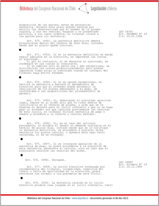 Biblioteca del Congreso Nacional de Chile - www.leychile.cl - documento generado el 06-Abr-2015
disposición de las partes, antes de pronunciar
sentencia. Durante este plazo podrán hacerse por
escrito las observaciones que el examen de la prueba
sugiera, y una vez vencido, háyanse o no presentado LEY 18705
escritos, y sin nuevo trámite, el tribunal citará a Art. PRIMERO Nº 54
las partes para oír sentencia. D.O. 24.05.1988
Art. 470. (492). La sentencia definitiva deberá
pronunciarse dentro del término de diez días, contados
desde que el pleito quede concluso.
s
Art. 471. (493). Si en la sentencia definitiva se manda
seguir adelante en la ejecución, se impondrán las costas
al ejecutado.
Y, por el contrario, si se absuelve al ejecutado, se
condenará en las costas al ejecutante.
Si se admiten sólo en parte una o más excepciones, se
distribuirán las costas proporcionalmente; pero podrán
imponerse todas ellas al ejecutado cuando en concepto del
tribunal haya motivo fundado.
s
Art. 472. (494). Si no se oponen excepciones, se
omitirá la sentencia y bastará el mandamiento de
ejecución para que el acreedor pueda perseguir la
realización de los bienes embargados y el pago, de
conformidad a las disposiciones del procedimiento de
apremio.
Art. 473. (495). Si, deduciendo el ejecutado oposición
legal, expone en el mismo acto que no tiene medios de
justificarla en el término de prueba, y pide que se le
reserve su derecho para el juicio ordinario y que no se haga
pago al acreedor sin que caucione previamente las resultas
de este juicio, el tribunal dictará sentencia de pago o
remate y accederá a la reserva y caución pedidas.
s
Art. 474. (496). Si, en el caso del artículo
precedente, no entabla el deudor su demanda ordinaria en el
término de quince días, contado desde que se le notifique
la sentencia definitiva, se procederá a ejecutar dicha
sentencia sin previa caución, o quedará ésta ipso facto
cancelada, si se ha otorgado.
s
Art. 475. (497). Si se interpone apelación de la
sentencia de pago, no podrá procederse a la ejecución de
esta sentencia, pendiente el recurso, sino en caso que el
ejecutante caucione las resultas del mismo.
s
Art. 476. (498). Derogado.
LEY 18882
Art. Primero Nº 18
Art. 477. (499). La acción ejecutiva rechazada por D.O. 20.12.1989
incompetencia del tribunal, incapacidad, ineptitud del
libelo o falta de oportunidad en la ejecución, podrá
renovarse con arreglo a los preceptos de este Título.
s
Art. 478. (500). La sentencia recaída en el juicio
ejecutivo produce cosa juzgada en el juicio ordinario, tanto
 