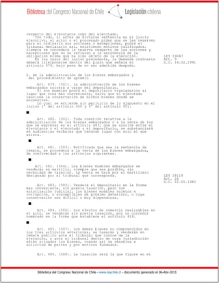 Biblioteca del Congreso Nacional de Chile - www.leychile.cl - documento generado el 06-Abr-2015
respecto del ejecutante como del ejecutado.
Con todo, si antes de dictarse sentencia en el juicio
ejecutivo, el actor o el procesado piden que se les reserven
para el ordinario sus acciones o excepciones, podrá el
tribunal declararlo así, existiendo motivos calificados.
Siempre se concederá la reserva respecto de las acciones y
excepciones que no se refieran a la existencia de la
obligación misma que ha sido objeto de la ejecución. LEY 19047
En los casos del inciso precedente, la demanda ordinaria Art. 9
deberá interponerse dentro del plazo que señala el D.O. 14.02.1991
artículo 474, bajo pena de no ser admitida después.
2. De la administración de los bienes embargados y
del procedimiento de apremio
Art. 479. (501). La administración de los bienes
embargados correrá a cargo del depositario.
Si son muebles podrá el depositario trasladarlos al
lugar que crea más conveniente, salvo que el ejecutado
caucione la conservación de dichos bienes donde se
encuentren.
Lo cual se entiende sin perjuicio de lo dispuesto en el
inciso 1° del artículo 450 y 4° del artículo 451.
s
Art. 480. (502). Toda cuestión relativa a la
administración de los bienes embargados o a la venta de los
que se expresan en el artículo 483, que se suscite entre el
ejecutante o el ejecutado y el depositario, se substanciará
en audiencias verbales que tendrán lugar con solo el que
asista.
s
Art. 481. (503). Notificada que sea la sentencia de
remate, se procederá a la venta de los bienes embargados,
de conformidad a los artículos siguientes.
s
Art. 482. (504). Los bienes muebles embargados se
venderán en martillo, siempre que sea posible, sin
necesidad de tasación. La venta se hará por el martillero
designado por el tribunal que corresponda. LEY 18118
Art. 26
D.O. 22.05.1982
Art. 483. (505). Venderá el depositario en la forma
más conveniente, sin previa tasación, pero con
autorización judicial, los bienes muebles sujetos a
corrupción, o susceptibles de próximo deterioro, o cuya
conservación sea difícil o muy dispendiosa.
s
Art. 484. (506). Los efectos de comercio realizables en
el acto, se venderán sin previa tasación, por un corredor
nombrado en la forma que establece el artículo 414.
s
Art. 485. (507). Los demás bienes no comprendidos en
los tres artículos anteriores, se tasarán y venderán en
remate público ante el tribunal que conoce de la
ejecución, o ante el tribunal dentro de cuya jurisdicción
estén situados los bienes, cuando así se resuelva a
solicitud de partes y por motivos fundados.
Art. 486. (508). La tasación será la que figure en el
 