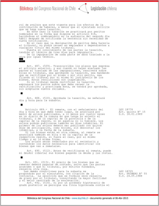 Biblioteca del Congreso Nacional de Chile - www.leychile.cl - documento generado el 06-Abr-2015
rol de avalúos que esté vigente para los efectos de la
contribución de haberes, a menos que el ejecutado solicite
que se haga nueva tasación.
En este caso la tasación se practicará por peritos
nombrados en la forma que dispone el artículo 414,
haciéndose el nombramiento en la audiencia del segundo día
hábil después de notificada la sentencia sin necesidad de
nueva notificación.
En el caso que la designación de peritos deba hacerla
el tribunal, no podrá recaer en empleados o dependientes a
cualquier título del mismo tribunal.
Puesta en conocimiento de las partes la tasación,
tendrán el término de tres días para impugnarla.
De la impugnación de cada parte se dará traslado a la
otra por igual término.
ss
sss
Art. 487. (509). Transcurridos los plazos que expresa
el artículo anterior, y aun cuando no hayan evacuado las
partes el traslado de las impugnaciones, resolverá sobre
ellas el tribunal, sea aprobando la tasación, sea mandando
que se rectifique por el mismo o por otro perito, sea
fijando el tribunal por sí mismo el justiprecio de los
bienes. Estas resoluciones son inapelables.
Si el tribunal manda rectificar la tasación,
expresará los puntos sobre que deba recaer la
rectificación; y practicada ésta, se tendrá por aprobada,
sin aceptarse nuevos reclamos.
s
Art. 488. (510). Aprobada la tasación, se señalará
día y hora para la subasta.
s
Artículo 489.- El remate, con el señalamiento del LEY 18776
día y hora en que debe tener lugar, se anunciará por Art. quinto Nº 15
medio de avisos publicados, a lo menos por cuatro veces D.O. 18.01.1989
en un diario de la comuna en que tenga su asiento el
tribunal, o de la capital de la provincia o de la
capital de la región, si en aquélla no lo hubiere. Los
avisos podrán publicarse también en días inhábiles. El
primero de los avisos deberá ser publicado con quince
días de anticipación, como mínimo, sin descontar los
inhábiles, a la fecha de la subasta.
Si los bienes están en otra comuna, el remate se
anunciará también en ella o en la capital de la
respectiva región, si fuere el caso, por el mismo
tiempo y en la misma forma.
Los avisos serán redactados por el secretario y
contendrán los datos necesarios para identificar los
bienes que van a rematarse.
Art. 490. (512). Antes de verificarse el remate, puede
el deudor libertar sus bienes pagando la deuda y las costas.
s
Art. 491. (513). El precio de los bienes que se
rematen deberá pagarse de contado, salvo que las partes
acuerden o que el tribunal, por motivos fundados,
resuelva otra cosa.
Las demás condiciones para la subasta se LEY 18705
propondrán por el ejecutante, con citación de la Art. PRIMERO Nº 55
contraria. La oposición que se formule será resuelta D.O. 24.05.1988
de plano por el tribunal, consultando la mayor facilidad
y el mejor resultado de la enajenación.
Art. 492. (514). Si por un acreedor hipotecario de
grado posterior se persigue una finca hipotecada contra el
 