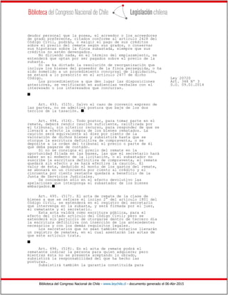 Biblioteca del Congreso Nacional de Chile - www.leychile.cl - documento generado el 06-Abr-2015
deudor personal que la posea, el acreedor o los acreedores
de grado preferente, citados conforme al artículo 2428 del
Código Civil, podrán, o exigir el pago de sus créditos
sobre el precio del remate según sus grados, o conservar
sus hipotecas sobre la finca subastada, siempre que sus
créditos no estén devengados.
No diciendo nada, en el término del emplazamiento, se
entenderá que optan por ser pagados sobre el precio de la
subasta.
Si se ha dictado la resolución de reorganización que
incluya los bienes del poseedor de la finca perseguida, o ha
sido sometido a un procedimiento concursal de liquidación,
se estará a lo prescrito en el artículo 2477 de dicho
Código. Ley 20720
Los procedimientos a que den lugar las disposiciones Art. 348 Nº 3
anteriores, se verificarán en audiencias verbales con el D.O. 09.01.2014
interesado o los interesados que concurran.
s
Art. 493. (515). Salvo el caso de convenio expreso de
las partes, no se admitirá postura que baje de los dos
tercios de la tasación. s
Art. 494. (516). Todo postor, para tomar parte en el
remate, deberá rendir caución suficiente, calificada por
el tribunal, sin ulterior recurso, para responder de que se
llevará a efecto la compra de los bienes rematados. La
caución será equivalente al diez por ciento de la
valoración de dichos bienes y subsistirá hasta que se
otorgue la escritura definitiva de compraventa, o se
deposite a la orden del tribunal el precio o parte de él
que deba pagarse de contado.
Si no se consigna el precio del remate en la
oportunidad fijada en las bases, las que el secretario hará
saber en el momento de la licitación, o el subastador no
suscribe la escritura definitiva de compraventa, el remate
quedará sin efecto y se hará efectiva la caución. El
valor de ésta, deducido el monto de los gastos del remate,
se abonará en un cincuenta por ciento al crédito y el
cincuenta por ciento restante quedará a beneficio de la
Junta de Servicios Judiciales.
Se concederán sólo en el efecto devolutivo las
apelaciones que interponga el subastador de los bienes
embargados.s
Art. 495. (517). El acta de remate de la clase de
bienes a que se refiere el inciso 2° del artículo 1801 del
Código Civil, se extenderá en el registro del secretario
que intervenga en la subasta, y será firmada por el juez,
el rematante y el secretario.
Esta acta valdrá como escritura pública, para el
efecto del citado artículo del Código Civil; pero se
extenderá sin perjuicio de otorgarse dentro de tercero día
la escritura definitiva con inserción de los antecedentes
necesarios y con los demás requisitos legales.
Los secretarios que no sean también notarios llevarán
un registro de remates, en el cual asentarán las actas de
que este artículo trata.
s
Art. 496. (518). En el acta de remate podrá el
rematante indicar la persona para quien adquiere; pero
mientras ésta no se presente aceptando lo obrado,
subsistirá la responsabilidad del que ha hecho las
posturas.
Subsistirá también la garantía constituida para
 