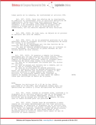 Biblioteca del Congreso Nacional de Chile - www.leychile.cl - documento generado el 06-Abr-2015
tomar parte en la subasta, de conformidad al artículo 494.
Art. 497. (519). Para los efectos de la inscripción,
no admitirá el conservador sino la escritura definitiva de
compraventa. Dicha escritura será subscrita por el
rematante y por el juez, como representante legal del
vendedor, y se entenderá autorizado el primero para
requerir y firmar por sí solo la inscripción en el
Conservador, aun sin mención expresa de esta facultad.
s
Art. 498. (520). En todo caso, se dejará en el proceso
un extracto del acta de remate.
s
Art. 499. (521). Si no se presentan postores en el día
señalado, podra el acreedor solicitar cualesquiera de estas
dos cosas, a su elección:
1a. Que se le adjudiquen por los dos tercios de la
tasación los bienes embargados; y
2a. Que se reduzca prudencialmente por el tribunal el
avalúo aprobado. La reducción no podrá exceder de una
tercera parte de este avalúo.
s
Art. 500. (522). Si puestos a remate los bienes
embargados por los dos tercios del nuevo avalúo, hecho
de conformidad al número 2° del artículo anterior,
tampoco se presentan postores, podrá el acreedor pedir
cualquiera de estas tres cosas, a su elección:
1a. Que se le adjudiquen los bienes por los dichos
dos tercios;
2a. Que se pongan por tercera vez a remate, por el
precio que el tribunal designe; y
3a. Que se le entreguen en prenda pretoria.
Si la ejecución fuere en moneda extranjera, para
hacer uso del derecho que confiere el número 1° del
artículo anterior e igual número del presente
artículo, el ejecutante deberá hacer liquidar su
crédito en moneda nacional, al tipo medio de cambio NOTA
libre que certifique un Banco de la plaza.
NOTA
Véanse los Artículos 20 y 22 de la Ley 18010,
publicada el 27.06.1981, que establece normas para las
operaciones de crédito y otras obligaciones de dinero.
Art. 501. (523). Cuando el acreedor pida, conforme a lo
dispuesto en el artículo anterior, que se le entreguen en
prenda pretoria los bienes embargados, podrá el deudor
solicitar que se pongan por última vez a remate. En este
caso no habrá mínimum para las posturas.s
Art. 502. (524). Cuando haya de procederse a nuevo
remate en los casos determinados por los tres artículos
precedentes, se observará lo dispuesto en el artículo 489,
reduciéndose a la mitad los plazos fijados para los avisos.
No se hará, sin embargo, reducción alguna de estos plazos,
si han transcurrido más de tres meses desde el día
designado para el anterior remate hasta aquel en que se
solicite la nueva subasta.
 