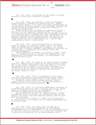 Biblioteca del Congreso Nacional de Chile - www.leychile.cl - documento generado el 06-Abr-2015
Art. 503. (525). La entrega de los bienes en prenda
pretoria se hará bajo inventario solemne.
s
Art. 504. (526). El acreedor a quien se entreguen
bienes muebles o inmuebles en prenda pretoria, deberá
llevar cuenta exacta, y en cuanto sea dable documentada, de
los productos de dichos bienes. Las utilidades líquidas que
de ellos obtenga se aplicarán al pago del crédito, a
medida que se perciban.
Para calcular las utilidades se tomarán en cuenta, a
más de los otros gastos de legítimo abono, el interés
corriente de los capitales propios que el acreedor invierta
y la cantidad que el tribunal fije como remuneración de los
servicios que preste como administrador. No tendrá, sin
embargo, derecho a esta remuneración el acreedor que no
rinda cuenta fiel de su administración, o que se haga
responsable de dolo o culpa grave.
Art. 505. (527). Salvo estipulación en contrario,
podrá el deudor, en cualquier tiempo, pedir los bienes
dados en prenda pretoria pagando la deuda y las costas,
incluso todo lo que el acreedor tenga derecho a percibir de
conformidad a lo dispuesto en el último inciso del
artículo precedente.
Podrá también el acreedor, en cualquier tiempo, poner
fin a la prenda pretoria y solicitar su enajenación o el
embargo de otros bienes del deudor, de conformidad a las
reglas de este Título.
s
Art. 506. (528). El acreedor que tenga bienes en prenda
pretoria, deberá rendir cuenta de su administración, cada
año si son bienes inmuebles y cada seis meses si se trata
de muebles, bajo la pena, si no lo hace, de perder la
remuneración que le habría correspondido, de conformidad
al inciso final del artículo 504, por los servicios
prestados durante el año.
s
Art. 507. (529). Salvo lo dispuesto en los cuatro
artículos precedentes, la prenda pretoria queda sujeta a
las reglas del Título XXXIX, Libro IV del Código Civil.
Cuando se constituya en bienes muebles, tendrá
además, sobre ellos, el que los reciba, los derechos y
privilegios de un acreedor prendario. s
Art. 508. (530). Si los bienes embargados consisten en
el derecho de gozar una cosa o percibir sus frutos, podrá
pedir el acreedor que se dé en arrendamiento o que se
entregue en prenda pretoria este derecho.
El arrendamiento se hará en remate público, fijadas
previamente por el tribunal, con audiencia verbal de las
partes, las condiciones que hayan de tenerse como mínimum
para las posturas.
Se anunciará al público el remate con anticipación
de veinte días, en la forma y en los lugares expresados por
el artículo 489.
s
Art. 509. (531). Los fondos que resulten de la
realización de los bienes embargados se consignarán
directamente por los compradores, o por los arrendatarios en
el caso del artículo anterior, a la orden del tribunal que
conozca de la ejecución, en la forma dispuesta en el
 