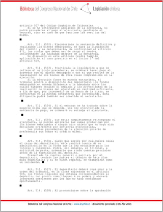 Biblioteca del Congreso Nacional de Chile - www.leychile.cl - documento generado el 06-Abr-2015
artículo 507 del Código Orgánico de Tribunales.
Si se ha interpuesto apelación de la sentencia, no
podrá procederse al pago al ejecutante, pendiente el
recurso, sino en caso de que caucione las resultas del
mismo.
s
Art. 510. (532). Ejecutoriada la sentencia definitiva y
realizados los bienes embargados, se hará la liquidación
del crédito y se determinarán, de conformidad al artículo
471, las costas que deben ser de cargo al deudor,
incluyéndose las causadas después de la sentencia.
Lo dispuesto en este artículo tendrá también
aplicación en el caso previsto en el inciso 2° del
artículo 509.
Art. 511. (533). Practicada la liquidación a que se
refiere el artículo precedente, se ordenará hacer pago al
acreedor con el dinero embargado o con el que resulte de la
realización de los bienes de otra clase comprendidos en la
ejecución.
Si la ejecución fuere en moneda extranjera, el
tribunal pondrá a disposición del depositario los fondos
embargados en moneda diferente a la adeudada sobre los
cuales hubiere recaído el embargo y los provenientes de la
realización de bienes del ejecutado en cantidad suficiente,
a fin de que, por intermedio de un Banco de la plaza, se
conviertan en la moneda extranjera que corresponda. Esta
diligencia podrá también ser cometida al secretario.
s
Art. 512. (534). Si el embargo se ha trabado sobre la
especie misma que se demanda, una vez ejecutoriada la
sentencia de pago, se ordenará su entrega al ejecutante.
s
Art. 513. (535). Sin estar completamente reintegrado el
ejecutante, no podrán aplicarse las sumas producidas por
los bienes embargados a ningún otro objeto que no haya sido
declarado preferente por sentencia ejecutoriada.
Las costas procedentes de la ejecución gozarán de
preferencia aun sobre el crédito mismo.
s
Art. 514. (536). Luego que expire por cualquiera causa
el cargo del depositario, éste rendirá cuenta de su
administración en la forma que la ley establece para los
tutores y curadores. Podrá, sin embargo, el tribunal, a
solicitud de parte, ordenarle que rinda cuentas parciales
antes de la terminación del depósito.
Presentada la cuenta, general o parcial, por el
depositario, tendrán las partes el término de seis días
para examinarla; y si se hacen reparos, se tramitarán como
un incidente. s
Art. 515. (537). El depositario deberá consignar a la
orden del tribunal, en la forma expresada en el artículo
509, los fondos líquidos que obtenga correspondientes al
depósito, tan pronto como lleguen a su poder; y abonará
intereses corrientes por los que no haya consignado
oportunamente.
s
Art. 516. (538). Al pronunciarse sobre la aprobación
 