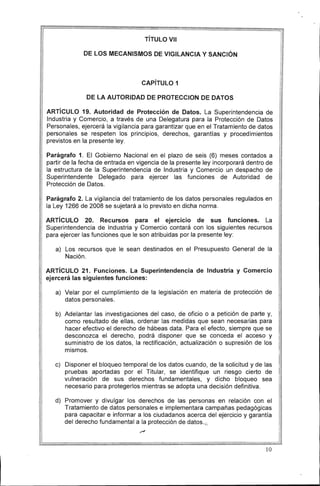 TíTULO VII
DE lOS MECANISMOS DE VIGilANCIA Y SANCiÓN
CAPíTULO 1
DE lA AUTORIDAD DE PROTECCION DE DATOS
ARTíCULO 19. Autoridad de Protección de Datos. La Superintendencia de
Industria y Comercio, a través de una Delegatura para la Protección de Datos
Personales, ejercerá la vigilancia para garantizar que en el Tratamiento de datos
personales se respeten los principios, derechos, garantías y procedimientos
previstos en la presente ley.
Parágrafo 1. El Gobierno Nacional en el plazo de seis (6) meses contados a
partir de la fecha de entrada en vigencia de la presente ley incorporará dentro de
la estructura de la Superintendencia de Industria y Comercio un despacho de
Superintendente Delegado para ejercer las funciones de Autoridad de
Protección de Datos.
Parágrafo 2. La vigilancia del tratamiento de los datos personales regulados en
la Ley 1266 de 2008 se sujetará a lo previsto en dicha norma.
ARTíCULO 20. Recursos para el ejercicio de sus funciones. La
Superintendencia de Industria y Comercio contará con los siguientes recursos
para ejercer las funciones que le son atribuidas por la presente ley:
a) 	 Los recursos que le sean destinados en el Presupuesto General de la
Nación.
ARTíCULO 21. Funciones. La Superintendencia de Industria y Comercio
ejercerá las siguientes funciones:
a) 	 Velar por el cumplimiento de la legislación en materia de protección de
datos personales.
b) 	 Adelantar las investigaciones del caso, de oficio o a petición de parte y,
como resultado de ellas, ordenar las medidas que sean necesarias para
hacer efectivo el derecho de hábeas data. Para el efecto, siempre que se
desconozca el derecho, podrá disponer que se conceda el acceso y
suministro de los datos, la rectificación, actualización o supresión de los
mismos.
c) 	 Disponer el bloqueo temporal de los datos cuando, de la solicitud y de las
pruebas aportadas por el Titular, se identifique un riesgo cierto de
vulneración de sus derechos fundamentales, y dicho bloqueo sea
necesario para protegerlos mientras se adopta una decisión definitiva.
d) 	 Promover y divulgar los derechos de las personas en relación con el
Tratamiento de datos personales e implementara campañas pedagógicas
para capacitar e informar a los ciudadanos acerca del ejercicio y garantía
del derecho fundamental a la protección de datos.;;
10 

l-_ _ _ _______
 