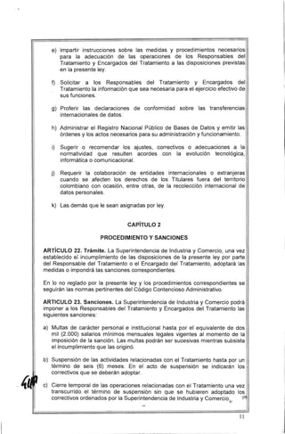 e) Impartir instrucciones sobre las medidas y procedimientos necesarios ·
para la adecuación de las operaciones de los Responsables del
Tratamiento y Encargados del Tratamiento a las disposiciones previstas
en la presente ley.
f) 	 Solicitar a los Responsables del Tratamiento y Encargados del
Tratamiento la información que sea necesaria para el ejercicio efectivo de
sus funciones.
g) 	 Proferir las declaraciones de conformidad sobre las transferencias
internacionales de datos.
h) .Administrar el Registro Nacional Público de Bases de Datos y emitir las
órdenes y los actos necesarios para su administración y funcionamiento. I
i
i) 	 Sugerir o recomendar los ajustes, correctivos o adecuaciones a la
normatividad que resulten acordes con la evolución tecnológica,
informática o comunicacional.
j) 	 Requerir la colaboración de entidades internacionales o extranjeras
cuando se afecten los derechos de los Titulares fuera del territorio
colombiano con ocasión, entre otras, de la recolección internacional de
datos personales.
k) Las demás que le sean asignadas por ley.
CAPíTULO 2
PROCEDIMIENTO Y SANCIONES
ARTíCULO 22. Trámite. La Superintendencia de Industria y Comercio, una vez
establecido e: incumplimiento de las disposiciones de la presente ley por parte
del Responsable del Tratamiento o el Encargado del Tratamiento, adoptará las
medidas o impondrá las sanciones correspondientes.
En lo no reglado por la presente ley y los procedimientos correspondientes se
seguirán las normas pertinentes del Código Contencioso Administrativo.
ARTICULO 23. Sanciones. La Superintendencia de Industria y Comercio podrá
imponer a los Responsables del Tratamiento y Encargados del Tratamiento las
siguientes sanciones:
a) 	 Multas de carácter personal e institucional hasta por el equivalente de dos
mil (2.000) salarios mínimos mensuales legales vigentes al momento de la
imposición de la sanción. Las multas podrán ser sucesivas mientras subsista
el incumplimiento que las originó.
b) 	 Suspensión de las actividades relacionadas con el Tratamiento hasta por un
término de seis (6) meses. En el acto de suspensión se indicarán los
correctivos que se deberán adoptar.
Cierre temporal de las operaciones relacionadas con el Tratamiento una vez
transcurrido el término de suspensión sin que se hubieren adoptado los
correctivos ordenados por la Superintendencia de Industria y Comercio. (¡Vf,
//
11
 