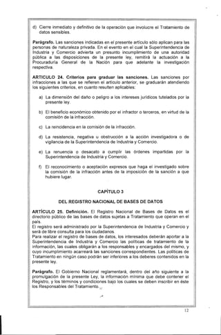 d) 	 Cierre inmediato y definitivo de la operación que involucre el Tratamiento de
datos sensibles.
Parágrafo. Las sanciones indicadas en el presente artículo sólo aplican para las
personas de naturaleza privada. En el evento en el cual la Superintendencia de
Industria y Comercio advierta un presunto incumplimiento de una autoridad
pública a las disposiciones de la presente ley, remitirá la actuación a la
Procuraduría General de la Nación para que adelante la investigación
respectiva.
ARTICULO 24. Criterios para graduar las sanciones. Las sanciones por
infracciones a las que se refieren el artículo anterior, se graduarán atendiendo
los siguientes criterios, en cuanto resulten aplicables:
a) 	 La dimensión del daño o peligro a los intereses jurídicos tutelados por la
presente ley.
b) 	 El beneficio económico obtenido por el infractor o terceros, en virtud de la
comisión de la infracción.
c) 	 La reincidencia en la comisión de la infracción.
d) 	 La resistencia, negativa u obstrucción a la acción investigadora o de
vigilancia de la Superintendencia de Industria y Comercio.
e) 	 La renuencia o desacato a cumplir las órdenes impartidas por la
Superintendencia de Industria y Comercio.
f)	 El reconocimiento o aceptación expresos que haga el investigado sobre
la comisión de la infracción antes de la imposición de la sanción a que
hubiere lugar.
CAPíTULO 3
DEL REGISTRO NACIONAL DE BASES DE DATOS
ARTíCULO 25. Definición. El Registro Nacional de Bases de Datos es el
directorio público de las bases de datos sujetas a Tratamiento que operan en el
país.
El registro será administrado por la Superintendencia de Industria y Comercio y
será de libre consulta para los ciudadanos.
Para realizar el registro de bases de datos, los interesados deberán aportar a la
Superintendencia de Industria y Comercio las políticas de tratamiento de la
información, las cuales obligarán a los responsables y encargados del mismo, y
cuyo incumplimiento acarreará las sanciones correspondientes. Las políticas de
Tratamiento en ningún caso podrán ser inferiores a los deberes contenidos en la
presente ley.
Parágrafo. El Gobierno Nacional reglamentará, dentro del año siguiente a la
promulgación de la presente Ley, la información mínima que debe contener el
Registro, y los términos y condiciones bajo los cuales se deben inscribir en éste
los Responsables del Tratamiento. /1
I
12
 