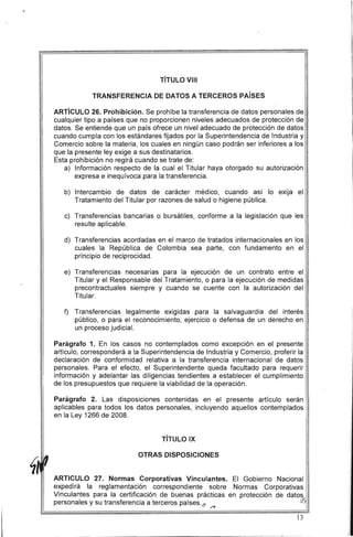 TíTULO VIII
TRANSFERENCIA DE DATOS A TERCEROS PAíSES
ARTíCULO 26. Prohibición. Se prohíbe la transferencia de datos personales de
cua'lquier tipo a países que no proporcionen niveles adecuados de protección de
datos, Se entiende que un país ofrece un nivel adecuado de protección de datos
cuando cumpla con los estándares fijados por la Superintendencia de Industria y
Comercio sobre la materia, los cuales en ningún caso podrán ser inferiores a los
que la presente ley exige a sus destinatarios,
Esta prohibición no regirá cuando se trate de:
a) 	 Información respecto de la cual el Titular haya otorgado su autorización
expresa e inequívoca para la transferencia.
b) 	 Intercambio de datos de carácter médico, cuando así lo exija el
Tratamiento del Titular por razones de salud o higiene pública.
c) 	 Transferencias bancarias o bursátiles, conforme a la legislación que les
resulte aplicable,
d) 	 Transferencias acordadas en el marco de tratados internacionales en los
cuales la República de Colombia sea parte, con fundamento en el
principio de reciprocidad.
e) 	Transferencias necesarias para la ejecución de un contrato entre el
Titular y el Responsable del Tratamiento, o para la ejecución de medidas
precontractuales siempre y cuando se cuente con la autorización del
Titular.
f) 	 Transferencias legalmente exigidas para la salvaguardia del interés
público, o para el reconocimiento, ejercicio o defensa de un derecho en
un proceso judicial.
Parágrafo 1. En los casos no contemplados como excepción en el presente
artículo, corresponderá a la Superintendencia de Industria y Comercio, proferir la
declaración de conformidad relativa a la transferencia internacional de datos
personales. Para el efecto, el Superintendente queda facultado para requerir
información y adelantar las diligencias tendientes a establecer el cumplimiento
de los presupuestos que requiere la viabilidad de la operación.
Parágrafo 2. Las disposiciones contenidas en el presente artículo serán
aplicables para todos los datos personales, incluyendo aquellos contemplados
en la Ley 1266 de 2008.
TíTULO IX
OTRAS DISPOSICIONES
ARTICULO 27. Normas Corporativas Vinculantes. El Gobierno Nacional
expedirá la reglamentación correspondiente sobre Normas Corporativas
Vinculantes para la certificación de buenas prácticas en protección de datos
personales y su transferencia a terceros países./! rJ.)
/?
13
 