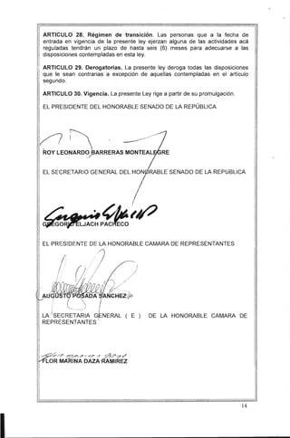 ARTICULO 28. Régimen de transición. Las personas que a la fecha de
entrada en vigencia de la presente ley ejerzan alguna de las actividades acá
reguladas tendrán un plazo de hasta seis (6) meses para adecuarse a las
disposiciones contempladas en esta ley.
ARTICULO 29. Derogatorias. La presente ley deroga todas las disposiciones
que le sean contrarias a excepción de aquellas contempladas en el artículo
segundo.
ARTICULO 30. Vigencia. La presente Ley rige a partir de su promulgación.
EL PRESIDENTE DEL HONORABLE SENADO DE LA REPÚBLICA
~ ~ ------/, 

ROY LEONARD0)3ARRERAS MONTEAL 

EL SECRETARIO GENERAL DEL HON RABLE SENADO DE LA REPUBLlCA
EL PRESIDENTE DE LA HONORABLE CAMARA DE REPRESENTANTES
/;
I
I .
.
1"
(,'/ ;:;/)i
i 	
r /1 ;' /

: i. , /7 ,'" _ ) ..' / 

I . -/!; /
~~~ 'ADA A~~~~
LA SECRETARIA GlNERAL ( E ) DE LA HONORABLE CAMARA DE
REPRESENTANTES !
I
14
 