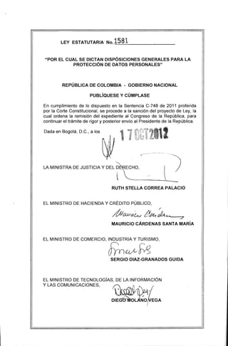 LEY ESTATUTARIA' No.1581=------------------­
"POR EL CUAL SE DICTAN DISPÓSICIONES GENERALES PARA LA 

PROTECCiÓN DE DATOS PERSONALES" 

REPÚBLICA DE COLOMBIA - GOBIERNO NACIONAL
PUBLíQUESE Y CÚMPLASE
En cumplimiento de lo dispuesto en la Sentencia C-748 de 2011 proferida
por la Corte Constitucional, se procede a la sanción del proyecto de Ley, la
cual ordena la remisión del expediente al Congreso de la República, para
continuar el trámite de rigor y posterior envío al Presidente de la Re:pública.
LA MINISTRA DE JUSTICIA Y DEL~O,< _.... l··)
Dada en Bogotá, D.C., a los
----------.!-._­
RUTH STELLA CORREA PALACIO
EL MINISTRO DE HACIENDA Y CRÉDITO PÚBLICO,
í
MaufA~~Ak J
MAURICIO CÁRDENAS SANTA MARíA
EL MINISTRO DE COMERCIO, INDUSTRIA Y TURISMO,
JYn~~SERGIO DIAZ-GRANADOS GUIDA
EL MINISTRO DE TECNOLOGíAS, DE LA INFORMACiÓN
Y LAS COMUNICACIONES" U . ¡I
DIEGGniOL N'o{vEGA
 