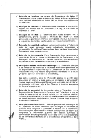 a) 	 Principio de legalidad en materia de Tratamiento de datos: El
Tratamiento a que se refiere la presente leyes una actividad reglada que
debe sujetarse a lo establecido en ella y en las demás disposiciones que
la desarrollen.
b) 	Principio de finalidad: El Tratamiento debe obedecer a una finalidad
legítima de acuerdo con la Constitución y la Ley, la cual debe ser
informada al Titular.
c) 	 Principio de libertad: El Tratamiento sólo puede ejercerse con el
consentimiento, previo, ' expreso e informado del Titular. Los datos
personales no podrán ser obtenidos o divulgados sin previa autorización,
o en ausencia de mandato legal o judicial que releve el consentimiento.
d) 	Principio de veracidad o calidad: La información sujeta a Tratamiento
debe ser veraz, completa, exacta, actualizada, comprobable y
comprensible. Se prohíbe el Tratamiento de datos parciales, incompletos,
fraccionados o que induzcan a error.
e) 	 Principio de transparencia: En el Tratamiento debe garantizarse el
derecho del Titular a obtener del Responsable del Tratamiento o del
Encargado del Tratamiento, en cualquier momento y sin restricciones,
información acerca de la existencia de datos que le conciernan.
f) 	 Principio de acceso y circulación restringida: El Tratamiento se sujeta
a los límites que se derivan de la naturaleza de los datos personales, de
las disposiciones de la presente ley y la Constitución. En este sentido, el
Tratamiento sólo podrá hacerse por personas autorizadas por el Titular
y/o por las personas previstas en la presente Ley.
Los datos personales, salvo la información pública, no podrán estar
disponibles en Internet u otros medios de divulgación o comunicación
masiva, salvo que el acceso sea técnicamente controlable para brindar un
conocimiento restringido sólo a los Titulares o terceros autorizados
conforme a la presente ley.
g) 	Principio de seguridad: La información sujeta a Tratamiento por el
Responsable del Tratamiento o Encargado del Tratamiento a que se
refiere la presente ley, se deberá manejar con las medidas técnicas,
humanas y administrativas que sean necesarias para otorgar seguridad a
los registros evitando su adulteración, pérdida, consulta, uso o acceso no
autorizado o fraudulento.
h) 	Principio de confidencialidad: Todas las personas que intervengan en
el Tratamiento de datos personales que no tengan la naturaleza de
públicos están obligadas a garantizar la reserva de la información,
inclusive después de finalizada su relación con alguna de las labores que
comprende el Tratamiento, pudiendo sólo realizar suministro o
comunicación de datos personales cuando ello corresponda al desarrollo
de las actividades autorizadas en la presente ley y en los términos de la
misma. 	 ij,'.
/»
3
 