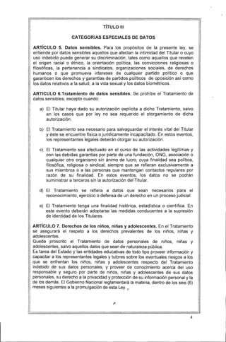 TíTULO 111
CATEGORIAS ESPECIALES DE DATOS
ARTíCULO 5. Datos sensibles. Para los propósitos de la presente ley, se
entiende por datos sensibles aquellos que afectan la intimidad del Titular o cuyo
uso indebido puede generar su discriminación, tales como aquellos que revelen
el origen racial o étnico, la orientación política, las convicciones religiosas o
filosóficas, la pertenencia a sindicatos, organizaciones sociales, de derechos
humanos o que promueva intereses de cualquier partido político o que
garanticen los derechos y garantías de partidos políticos de oposición así como
los datos relativos a la salud, a la vida sexual y los datos biométricos.
ARTICULO 6.Tratamiento de datos sensibles. Se prohíbe el Tratamiento de
datos sensibles, excepto cuando:
a) 	 El Titular haya dado su autorización explícita a dicho Tratamiento, salvo
en los casos que por ley no sea requerido el otorgamiento de dicha
autorización.
b) 	 El Tratamiento sea necesario para salvaguardar el interés vital del Titular
y éste se encuentre física o jurídicamente incapacitado. En estos eventos,
los representantes legales deberán otorgar su autorización.
c) 	 El Tratamiento sea efectuado en el curso de las actividades legítimas y
con las debidas garantías por parte de una fundación, ONG, asociación o
cualquier otro organismo sin ánimo de lucro, cuya finalidad sea política,
filosófica, religiosa o sindical, siempre que se refieran exclusivamente a
sus miembros o a las personas que mantengan contactos regulares por
razón de su finalidad. En estos eventos, los datos no se podrán
suministrar a terceros sin la autorización del Titular.
d) 	 El Tratamiento se refiera a datos que sean necesarios para el
reconocimiento, ejercicio o defensa de un derecho en un proceso judicial.
e) 	 El Tratamiento tenga una finalidad histórica, estadística o científica. En
este evento deberán adoptarse las medidas conducentes a la supresión
de identidad de los Titulares.
ARTíCULO 7. Derechos de los niños, niñas y adolescentes. En el Tratamiento
se asegurará el respeto a los derechos prevalentes de los niños, niñas y
adolescentes.
Queda proscrito el Tratamiento de datos personales de niños, niñas y
adolescentes, salvo aquellos datos que sean de naturaleza pública.
Es tarea del Estado y las entidades educativas de todo tipo proveer información y
capacitar a los representantes legales y tutores sobre los eventuales riesgos a los
que se enfrentan los niños, niñas y adolescentes respecto del Tratamiento
indebido de sus datos personales, y proveer de conocimiento acerca del uso
responsable y seguro por parte de niños, niñas y adolescentes de sus datos
personales, su derecho a la privacidad y protección de su información personal y la
de los demás. El Gobierno Nacional reglamentará la materia, dentro de los seis (6)
meses siguientes a la promulgación de esta Ley.1
" 

4
 