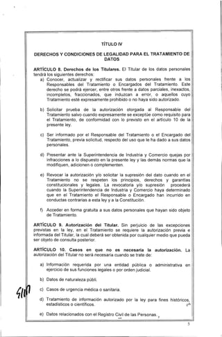 TíTULO IV
DERECHOS Y CONDICIONES DE lEGALIDAD PARA El TRATAMIENTO DE
DATOS
ARTíCULO 8. Derechos de los Titulares. El Titular de los datos personales
tendrá los siguientes derechos:
a) Conocer, actualizar y rectificar sus datos personales frente a los
Responsables del Tratamiento o Encargados del Tratamiento. Este
derecho se podrá ejercer, entre otros frente a datos parciales, inexactos,
incompletos, fraccionados, que induzcan a error, o aquellos cuyo
Tratamiento esté expresamente prohibido o no haya sido autorizado.
b) 	 Solicitar prueba de la autorización otorgada al Responsable del
Tratamiento salvo cuando expresamente se exceptúe como requisito para
el Tratamiento, de conformidad con lo previsto en el artículo 10 de la
presente ley.
c) 	 Ser informado por el Responsable del Tratamiento o el Encargado del
Tratamiento, previa solicitud, respecto del uso que le ha dado a sus datos
personales.
d) 	 Presentar ante la Superintendencia de Industria y Comercio quejas por
infracciones a lo dispuesto en la presente ley y las demás normas que la
modifiquen, adicionen o complementen.
e) 	 Revocar la autorización y/o solicitar la supresión del dato cuando en el
Tratamiento no se respeten los principios, derechos y garantías
constitucionales y legales. La revocatoria y/o supresión procederá
cuando la Superintendencia de Industria y Comercio haya determinado
que en el Tratamiento el Responsable o Encargado han incurrido en
conductas contrarias a esta ley y a la Constitución.
f) 	 Acceder en forma gratuita a sus datos personales que hayan sido objeto
de Tratamiento.
ARTíCULO 9. Autorización del Titular. Sin perJuIcIo de las excepciones
previstas en la ley, en el Tratamiento se requiere la autorización previa e
informada del Titular, la cual deberá ser obtenida por cualquier medio que pueda
ser objeto de consulta posterior.
ARTíCULO 10. Casos en que no es necesaria la autorización. La
autorización del Titular no será necesaria cuando se trate de:
a) 	 Información requerida por una entidad pública o administrativa en
ejercicio de sus funciones legales o por orden judicial.
b) 	 Datos de naturaleza públi.
c) 	 Casos de urgencia médica o sanitaria.
d) 	 Tratamiento de información autorizado por la ley para fines históricos,
estadísticos o científicos. (/''.::>
e) Datos relacionados con el Registro Civil de las Personas.
....... 	 ~ 

I
5
 