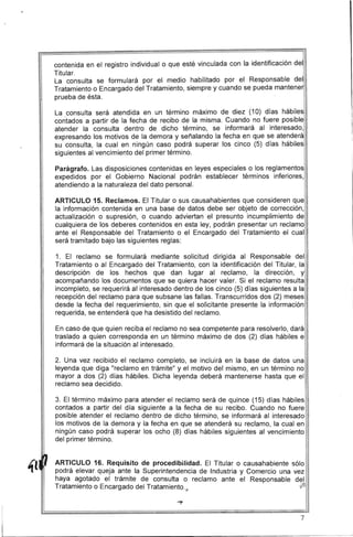 contenida en el registro individual o que esté vinculada con la identificación del
Titular.
La consulta se formulará por el medio habilitado por el Responsable del
Tratamiento o Encargado del Tratamiento, siempre y cuando se pueda mantene
prueba de ésta.
La consulta será atendida en un término máximo de diez (10) días hábiles
contados a partir de la fecha de recibo de la misma. Cuando no fuere posible
atender la consulta dentro de dicho término, se informará al interesado,
expresando los motivos de la demora y señalando la fecha en que se atenderá
su consulta, la cual en ningún caso podrá superar los cinco (5) días hábiles
siguientes al vencimiento del primer término.
Parágrafo. Las disposiciones contenidas en leyes especiales o los reglamentos
expedidos por el Gobierno Nacional podrán establecer términos inferiores,
atendiendo a la naturaleza del dato personal.
ARTICULO 15. Reclamos. El Titular o sus causahabientes que consideren que
la información contenida en una base de datos debe ser objeto de corrección,
actualización o supresión, o cuando adviertan el presunto incumplimiento de
cualquiera de los deberes contenidos en esta ley, podrán presentar un reclamo
ante el Responsable del Tratamiento o el Encargado del Tratamiento el cual
será tramitado bajo las siguientes reglas:
1. El reclamo se formulará mediante solicitud dirigida al Responsable del
Tratamiento o al Encargado del Tratamiento, con la identificación del Titular, la
descripción de los hechos que dan lugar al reclamo, la dirección, y
acompañando los documentos que se quiera hacer valer. Si el reclamo resulta
incompleto, se requerirá al interesado dentro de los cinco (5) días siguientes a la
recepción del reclamo para que subsane las fallas. Transcurridos dos (2) meses
desde la fecha del requerimiento, sin que el solicitante presente la información
requerida, se entenderá que ha desistido del reclamo.
En caso de que quien reciba el reclamo no sea competente para resolverlo, dará
traslado a quien corresponda en un término máximo de dos (2) días hábiles e
informará de la situación al interesado.
2. Una vez recibido el reclamo completo, se incluirá en la base de datos una
leyenda que diga "reclamo en trámite" y el motivo del mismo, en un término no
mayor a dos (2) días hábiles. Dicha leyenda deberá mantenerse hasta que el
reclamo sea decidido.
3. El término máximo para atender el reclamo será de quince (15) días hábiles
contados a partir del día siguiente a la fecha de su recibo. Cuando no fuere
posible atender el reclamo dentro de dicho término, se informará al interesado
los motivos de la demora y la fecha en que se atenderá su reclamo, la cual en
ningún caso podrá superar los ocho (8) días hábiles siguientes al vencimiento
del primer término.
ARTICULO 16. Requisito de procedibilidad. El Titular o causahabiente sólo
podrá elevar queja ante la Superintendencia de Industria y Comercio una vez
haya agotado el trámite de consulta o reclamo ante el Responsable del
Tratamiento o Encargado del Tratamiento., (j')v
1II
7
 