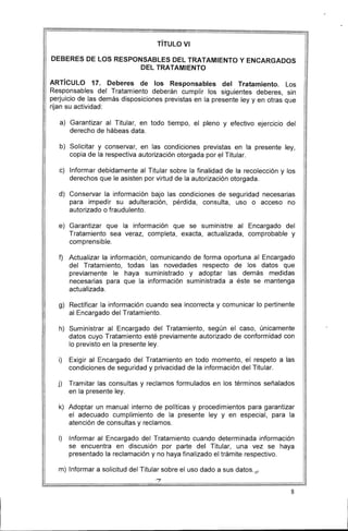 TíTULO VI
DEBERES DE lOS RESPONSABLES DEL TRATAMIENTO Y ENCARGADOS
DEL TRATAMIENTO 

ARTíCULO 17. Deberes de los Responsables del Tratamiento. Los
Responsables del Tratamiento deberán cumplir los siguientes deberes, sin
perjuicio de las demás disposiciones previstas en la presente ley y en otras que
rijan su actividad:
a) 	 Garantizar al Titular, en todo tiempo, el pleno y efectivo ejercicio del
derecho de hábeas data.
b) 	 Solicitar y conservar, en las condiciones previstas en la presente ley,
copia de la respectiva autorización otorgada por el Titular.
c) 	 Informar debidamente al Titular sobre la finalidad de la recolección y los
derechos que le asisten por virtud de la autorización otorgada.
d) 	 Conservar la información bajo las condiciones de seguridad necesarias
para impedir su adulteración, pérdida, consulta, uso o acceso no
autorizado o fraudulento.
e) 	 Garantizar que la información que se suministre al Encargado del
Tratamiento sea veraz, completa, exacta, actualizada, comprobable y
comprensible.
f)	 Actualizar la información, comunicando de forma oportuna al Encargado
del Tratamiento, todas las novedades respecto de los datos que
previamente le haya suministrado y adoptar las demás medidas
necesarias para que la información suministrada a éste se mantenga
actualizada.
g) 	 Rectificar la información cuando sea incorrecta y comunicar lo pertinente
al Encargado del Tratamiento.
h) 	 Suministrar al Encargado del Tratamiento, según el caso, únicamente
datos cuyo Tratamiento esté previamente autorizado de conformidad con
lo previsto en la presente ley.
i) 	 Exigir al Encargado del Tratamiento en todo momento, el respeto a las
condiciones de seguridad y privacidad de la información del Titular.
j) 	 Tramitar las consultas y reclamos formulados en los términos señalados
en la presente ley.
k) 	 Adoptar un manual interno de políticas y procedimientos para garantizar
el adecuado cumplimiento de la presente ley y en especial, para la
atención de consultas y reclamos.
1)	 Informar al Encargado del Tratamiento cuando determinada información
se encuentra en discusión por parte del Titular, una vez se haya
presentado la reclamación y no haya finalizado el trámite respectivo.
m) Informar a solicitud del Titular sobre el uso dado a sus datos. ¡ 1
'?
8
 