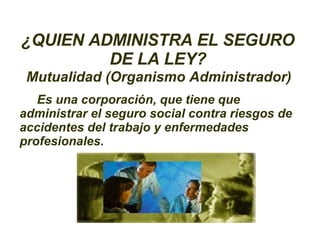 ¿QUIEN ADMINISTRA EL SEGURO DE LA LEY? Mutualidad (Organismo Administrador) Es una corporación, que tiene que administrar el seguro social contra riesgos de accidentes del trabajo y enfermedades profesionales. 