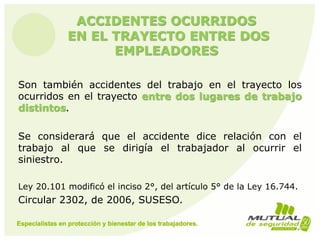 ACCIDENTES OCURRIDOS
EN EL TRAYECTO ENTRE DOS
EMPLEADORES
Son también accidentes del trabajo en el trayecto los
ocurridos en el trayecto entre dos lugares de trabajo
distintos.
Se considerará que el accidente dice relación con el
trabajo al que se dirigía el trabajador al ocurrir el
siniestro.
Ley 20.101 modificó el inciso 2°, del artículo 5° de la Ley 16.744.
Circular 2302, de 2006, SUSESO.
 