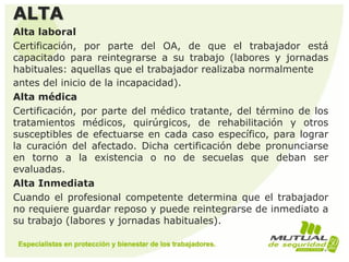 ALTA
Alta laboral
Certificación, por parte del OA, de que el trabajador está
capacitado para reintegrarse a su trabajo (labores y jornadas
habituales: aquellas que el trabajador realizaba normalmente
antes del inicio de la incapacidad).
Alta médica
Certificación, por parte del médico tratante, del término de los
tratamientos médicos, quirúrgicos, de rehabilitación y otros
susceptibles de efectuarse en cada caso específico, para lograr
la curación del afectado. Dicha certificación debe pronunciarse
en torno a la existencia o no de secuelas que deban ser
evaluadas.
Alta Inmediata
Cuando el profesional competente determina que el trabajador
no requiere guardar reposo y puede reintegrarse de inmediato a
su trabajo (labores y jornadas habituales).
 