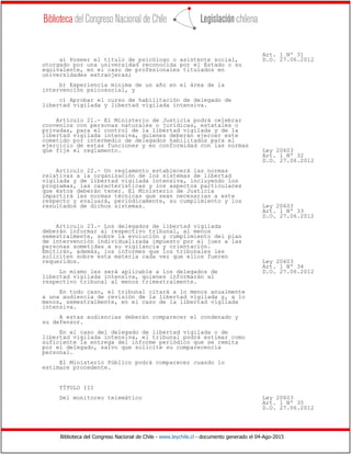 Biblioteca del Congreso Nacional de Chile - www.leychile.cl - documento generado el 04-Ago-2015
Art. 1 Nº 31
a) Poseer el título de psicólogo o asistente social, D.O. 27.06.2012
otorgado por una universidad reconocida por el Estado o su
equivalente, en el caso de profesionales titulados en
universidades extranjeras;
b) Experiencia mínima de un año en el área de la
intervención psicosocial, y
c) Aprobar el curso de habilitación de delegado de
libertad vigilada y libertad vigilada intensiva.
Artículo 21.- El Ministerio de Justicia podrá celebrar
convenios con personas naturales o jurídicas, estatales o
privadas, para el control de la libertad vigilada y de la
libertad vigilada intensiva, quienes deberán ejercer este
cometido por intermedio de delegados habilitados para el
ejercicio de estas funciones y en conformidad con las normas
que fije el reglamento. Ley 20603
Art. 1 Nº 32
D.O. 27.06.2012
Artículo 22.- Un reglamento establecerá las normas
relativas a la organización de los sistemas de libertad
vigilada y de libertad vigilada intensiva, incluyendo los
programas, las características y los aspectos particulares
que éstos deberán tener. El Ministerio de Justicia
impartirá las normas técnicas que sean necesarias a este
respecto y evaluará, periódicamente, su cumplimiento y los
resultados de dichos sistemas. Ley 20603
Art. 1 Nº 33
D.O. 27.06.2012
Artículo 23.- Los delegados de libertad vigilada
deberán informar al respectivo tribunal, al menos
semestralmente, sobre la evolución y cumplimiento del plan
de intervención individualizada impuesto por el juez a las
personas sometidas a su vigilancia y orientación.
Emitirán, además, los informes que los tribunales les
soliciten sobre esta materia cada vez que ellos fueren
requeridos. Ley 20603
Art. 1 Nº 34
Lo mismo les será aplicable a los delegados de D.O. 27.06.2012
libertad vigilada intensiva, quienes informarán al
respectivo tribunal al menos trimestralmente.
En todo caso, el tribunal citará a lo menos anualmente
a una audiencia de revisión de la libertad vigilada y, a lo
menos, semestralmente, en el caso de la libertad vigilada
intensiva.
A estas audiencias deberán comparecer el condenado y
su defensor.
En el caso del delegado de libertad vigilada o de
libertad vigilada intensiva, el tribunal podrá estimar como
suficiente la entrega del informe periódico que se remita
por el delegado, salvo que solicite su comparecencia
personal.
El Ministerio Público podrá comparecer cuando lo
estimare procedente.
TÍTULO III
Del monitoreo telemático Ley 20603
Art. 1 Nº 35
D.O. 27.06.2012
 