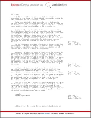 Biblioteca del Congreso Nacional de Chile - www.leychile.cl - documento generado el 04-Ago-2015
ilícitos.
c) Si concurriere la voluntad del condenado de
someterse a esta pena. El juez deberá informarle acerca de
las consecuencias de su incumplimiento.
Esta pena procederá por una sola vez y únicamente
para el caso en que los antecedentes penales anteriores del
condenado hicieren improcedente la aplicación de las demás
penas sustitutivas establecidas en la presente ley.
Artículo 12.- La duración de la pena de prestación
de servicios en beneficio de la comunidad se determinará
considerando cuarenta horas de trabajo comunitario por cada
treinta días de privación de libertad. Si la pena
originalmente impuesta fuere superior a treinta días de
privación de libertad, corresponderá hacer el cálculo
proporcional para determinar el número exacto de horas por
las que se extenderá la sanción. En todo caso, la pena
impuesta no podrá extenderse por más de ocho horas
diarias. Ley 20603
Art. 1 Nº 15
Si el condenado aportare antecedentes suficientes que D.O. 27.06.2012
permitieren sostener que trabaja o estudia regularmente, el
juez deberá compatibilizar las reglas anteriores con el
régimen de estudio o trabajo del condenado.
Artículo 12 bis.- En caso de decretarse la sanción de
prestación de servicios en beneficio de la comunidad, el
delegado de Gendarmería de Chile responsable de gestionar
su cumplimiento informará al tribunal que dictó la
sentencia, dentro de los treinta días siguientes a la fecha
en que la condena se encontrare firme o ejecutoriada, el
lugar donde ella se llevará a cabo, el tipo de servicio que
se prestará y el calendario de su ejecución. El mencionado
tribunal notificará lo anterior al Ministerio Público y al
defensor. Ley 20603
Art. 1 Nº 15
D.O. 27.06.2012
Artículo 12 ter.- Los delegados de prestación de
servicios en beneficio de la comunidad son funcionarios
dependientes de Gendarmería de Chile, encargados de
supervisar la correcta ejecución de esta pena sustitutiva. Ley 20603
Art. 1 Nº 15
La habilitación para ejercer las funciones de delegado D.O. 27.06.2012
de prestación de servicios en beneficio de la comunidad
será otorgada por el Ministerio de Justicia a quienes
acrediten idoneidad y preparación, en la forma que
determine el reglamento.
Sin perjuicio de lo anterior, para desempeñar el cargo
de delegado de prestación de servicios en beneficio de la
comunidad se requiere poseer título profesional de una
carrera de al menos ocho semestres de duración, otorgado
por una universidad o instituto profesional reconocidos por
el Estado o su equivalente, en el caso de profesionales
titulados en universidades extranjeras.
Párrafo 4°
Normas especiales Ley 20603
Art. 1 Nº 15
D.O. 27.06.2012
Artículo 13.- Si alguna de las penas establecidas en
 