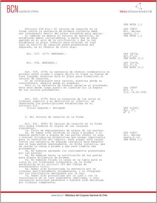 VER NOTA 1.1
    Artículo 536 bis.- El recurso de casación en la                           LEY 18857
forma contra la sentencia de primera instancia debe                           Art. decimo
ser interpuesto dentro del plazo concedido para apelar.                       sexto, 2.-
    Si también se deduce el recurso de apelación, se                          VER NOTA 1.1
entablarán ambos conjuntamente, a menos que se haya
apelado en el acto de la notificación o que la ley
establezca un plazo inferior para alzarse, en cuyo
caso el escrito de casación podrá presentarse por
separado, en el término de cinco días.

     Art. 537. (577) DEROGADO.-                                               LEY 19374,
                                                                              Art.3°,2)
                                                                              VER NOTA 11.1
     Art. 538. DEROGADO.-                                                     LEY 19374,
                                                                              Art.3°,3)
                                                                              VER NOTA 11.1
    Art. 539. (578) La sentencia de término condenatoria en
proceso sobre crimen o simple delito no tiene la fuerza de
cosa juzgada, mientras dura el plazo para formalizar el
recurso de casación.
    Si se interpusiere este recurso, mientras penda su
conocimiento, aquélla queda en suspenso.
    Pero si la sentencia de término absuelve al procesado,
éste será desde luego puesto en libertad sin la espera                        Ley 19047
de los incisos precedentes.                                                   Art. 9
                                                                              D.O. 14.02.1991

    Art. 540. (579) Para la elevación de los autos al
tribunal superior y su devolución al inferior, se
observarán las prescripciones establecidas en el
artículo 512.
     Inciso segundo.- Derogado                                                LEY 11183,
                                                                              Art. 2°,
                                                                              N° 9
    2. Del recurso de casación en la forma

    Art. 541. (580) El recurso de casación en la forma
sólo podrá fundarse en alguna de las causales
siguientes:
    1a. Falta de emplazamiento de alguna de las partes;
    2a. No haber sido recibida la causa a prueba, o no                        LEY 18857
haberse permitido a alguna de las partes rendir la suya                       Art. decimo
o evacuar diligencias probatorias que tengan importancia                      sexto,4.-a)
para la resolución del negocio. Para alegar esta causal                       VER NOTA 1.1
contra una sentencia de segunda instancia será menester
que se haya pedido expresamente, en dicha instancia, que
se reciba la causa a prueba y que este trámite sea
procedente;
    3a. No haberse agregado los instrumentos presentados
por las partes;
    4a. No haberse hecho la notificación de las partes
para alguna diligencia de prueba;
    5a. No haberse fijado la causa en la tabla para su
vista en los tribunales colegiados, en la forma
establecida en el artículo 163 del Código de
Procedimiento Civil;
    6a. Haber sido pronunciada la sentencia por un
tribunal manifiestamente incompetente, o no integrado
con los funcionarios designados por la ley;
    7a. Haber sido pronunciada por un juez o con la
concurrencia de un juez legalmente implicado, o cuya
recusación estuviere pendiente o hubiere sido declarada
por tribunal competente;




                     www.bcn.cl - Biblioteca del Congreso Nacional de Chile
 