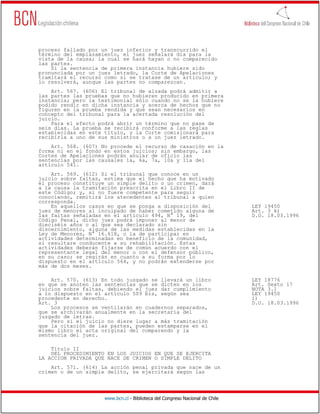 proceso fallado por un juez inferior y transcurrido el
término del emplazamiento, el juez señalará día para la
vista de la causa; la cual se hará hayan o no comparecido
las partes.
    Si la sentencia de primera instancia hubiere sido
pronunciada por un juez letrado, la Corte de Apelaciones
tramitará el recurso como si se tratase de un artículo; y
lo resolverá, aunque las partes no comparezcan.
    Art. 567. (606) El tribunal de alzada podrá admitir a
las partes las pruebas que no hubieren producido en primera
instancia; pero la testimonial sólo cuando no se la hubiere
podido rendir en dicha instancia y acerca de hechos que no
figuren en la prueba rendida y que sean necesarios en
concepto del tribunal para la acertada resolución del
juicio.
    Para el efecto podrá abrir un término que no pase de
seis días. La prueba se recibirá conforme a las reglas
establecidas en este título, y la Corte comisionará para
recibirla a uno de sus ministros o a un juez letrado.
    Art. 568. (607) No procede el recurso de casación en la
forma ni en el fondo en estos juicios; sin embargo, las
Cortes de Apelaciones podrán anular de oficio las
sentencias por las causales 1a, 6a, 7a, 10a y 11a del
artículo 541.
    Art. 569. (612) Si el tribunal que conoce en un
juicio sobre faltas, estima que el hecho que ha motivado
el proceso constituye un simple delito o un crimen, dará
a la causa la tramitación prescrita en el Libro II de
este Código; y, si no fuere competente para seguir
conociendo, remitirá los atecedentes al tribunal a quien
corresponda.
    En aquellos casos en que se ponga a disposición del                       LEY 19450
juez de menores al inculpado de haber cometido alguna de                      Art. 3 k)
las faltas señaladas en el artículo 494, N° 19, del                           D.O. 18.03.1996
Código Penal, dicho juez podrá imponer al menor de
dieciséis años o al que sea declarado sin
discernimiento, alguna de las medidas establecidas en la
Ley de Menores, N° 16.618, o la de participar en
actividades determinadas en beneficio de la comunidad,
si resultare conducente a su rehabilitación. Estas
actividades deberán fijarse de común acuerdo con el
representante legal del menor o con el defensor público,
en su caso; se regirán en cuanto a su forma por lo
dispuesto en el artículo 564, y no podrán extenderse por
más de dos meses.

    Art. 570. (613) En todo juzgado se llevará un libro                       LEY 18776
en que se anoten las sentencias que se dicten en los                          Art. Sexto 17
juicios sobre faltas, debiendo el juez dar cumplimiento                       NOTA 3.1
a lo dispuesto en el artículo 509 bis, según sea                              LEY 19450
procedente en derecho.                                                        l)
Art. 3                                                                        D.O. 18.03.1996
    Los procesos se ventilarán en cuadernos separados,
que se archivarán anualmente en la secretaría del
juzgado de letras.
    Pero si el juicio no diere lugar a más tramitación
que la citación de las partes, pueden estamparse en el
mismo libro el acta original del comparendo y la
sentencia del juez.

    Título II
    DEL PROCEDIMIENTO EN LOS JUICIOS EN QUE SE EJERCITA
LA ACCION PRIVADA QUE NACE DE CRIMEN O SIMPLE DELITO
    Art. 571. (614) La acción penal privada que nace de un
crimen o de un simple delito, se ejercitará según las




                     www.bcn.cl - Biblioteca del Congreso Nacional de Chile
 
