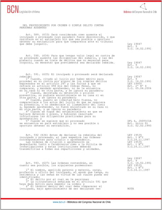 DEL PROCEDIMIENTO POR CRIMEN O SIMPLE DELITO CONTRA
PERSONAS AUSENTES

    Art. 589. (633) Será considerado como ausente el
inculpado o procesado cuyo paradero fuere desconocido, o que
residiere en el extranjero sin que sea posible u oportuno
obtener su extradición para que comparezca ante el tribunal
que debe juzgarlo.                                                            Ley 19047
                                                                              Art. 9
                                                                              D.O. 14.02.1991

    Art. 590. (634) Para que tengan valor legal en contra de
un procesado ausente las diligencias del sumario, y las del
plenario cuando se trate de delitos que no merezcan pena
corporal, es menester que previamente sea declarado rebelde.                  Ley 19047
                                                                              Art. 9
                                                                              D.O. 14.02.1991

    Art. 591. (635) El inculpado o procesado será declarado
rebelde:                                                                      Ley 19047
    1° Cuando, citado al juicio por haber mérito para                         Art. 9
proceder en su contra por alguno de los simples delitos                       D.O. 14.02.1991
expresados en el artículo 247 y las faltas a que se                           LEY 19950
refiere el artículo 494 bis del Código Penal, no                              Art. 2º Nº 4
comparece, y mandado aprehender, no se le encuentra                           D.O. 05.06.2004
en su casa ni en otra parte, y se ignora su paradero;
    2° Cuando, decretada su detención o prisión
preventiva, no pudiere encontrársele en su casa ni en
otra parte, y se ignora su paradero;
    3° Cuando, puesto en libertad bajo fianza, no
compareciere a los actos del juicio en que se requiera
su presencia, o no obedeciere al llamamiento del juez;
y, mandado aprehender, no fuere encontrado en su casa ni
en otra parte, y se ignore su paradero;
    4° Cuando se fugue del establecimiento en que se
hallare detenido o preso, y hubieren resultado
infructuosas las diligencias practicadas para su
aprehensión; y
    5° Cuando se supiere que el procesado                                     DFL 6, JUSTICIA
se encuentra en país extranjero y no sea posible u                            Art. único ñ)
oportuno obtener su extradición.                                              D.O. 02.02.1993


    Art. 592 (636) Antes de declarar la rebeldía del                          LEY 19535
inculpado o procesado, el juez expedirá las órdenes                           Art. 1 N°2
correspondientes para citarlo o aprehenderlo.                                 D.O.24.11.1997
    Las órdenes de citación o aprehensión se                                  LEY 19535
despacharán tanto a Carabineros como a la Policía de                          Art. 1 N°2
Investigaciones y estas instituciones deberán                                 D.O.24.11.1997
transmitirlas a todas sus reparticiones y unidades.


                                                                              Ley 19047
                                                                              Art. 9
    Art. 593. (637) Las órdenes contendrán, en                                D.O. 14.02.1991
cuanto sea posible, los siguientes pormenores:                                LEY 19535
                                                                              Art. 1 N°3
    1° El nombre, apellido paterno y materno, cargo,                          D.O.24.11.1997
profesión u oficio del inculpado, el apodo que tenga, su
residencia y las señas en virtud de las cuales pueda ser
identificado;
    2° El delito por el cual se le persigue;
    3° La circunstancia señalada en el artículo 591 que
haya dado motivo para expedir la orden; y
    4° El término dentro del cual deba comparecer el
inculpado, bajo apercibimiento de ser declarado reo                           NOTA




                     www.bcn.cl - Biblioteca del Congreso Nacional de Chile
 