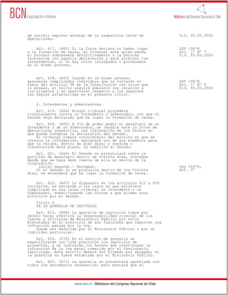 de recibir expreso encargo de la respectiva Corte de                          D.O. 05.05.2000
Apelaciones.

    Art. 617. (662) Si la Corte declara no haber lugar                        LEY 19678
a la formación de causa, el tribunal ante quien penda                         Art. 1º Nº 7
el proceso sobreseerá definitivamente a la persona                            D.O. 05.05.2000
favorecida con aquella declaración y hará archivar los
antecedentes, si no hay otros inculpados o procesados
en el mismo proceso.


    Art. 618. (663) Cuando en un mismo proceso
aparezcan complicados individuos que no tuvieren el                           LEY 19678
fuero del artículo 58 de la Constitución con otros que                        Art. 1º Nº 8
lo posean, el juicio seguirá adelante con relación a                          D.O. 05.05.2000
los primeros y se observarán respecto a los segundos
las reglas establecidas en el presente título.

    2. Intendentes y Gobernadores
    Art. 619. (664) Ningún tribunal procederá
criminalmente contra un Intendente o Gobernador, sin que el
Senado haya declarado que ha lugar la formación de causa.
    Art. 620. (665) A fin de poder pedir el desafuero de un
Intendente o de un Gobernador, se rendirá ante la Corte de
Apelaciones respectiva, una información de los hechos en
que pueda fundarse la declaración del Senado.
    El tribunal tomará conocimiento del escrito en que se
ofrezca la información, designará uno de sus miembros para
que la reciba, dentro de diez días; y rendida o
transcurrido este plazo, la remitirá al Senado.
    Art. 621. (666) El Senado se pronunciará sobre la
petición de desafuero dentro de treinta días, contados
desde que se haya dado cuenta de ella en sesión de la
Corporación.
     Inciso segundo.- Derogado.                                               Ley 16975,
    Si el Senado no se pronuncia dentro de los treinta                        Art. 3°
días, se entenderá que ha lugar la formación de causa.

    Art. 622. (667) Lo dispuesto en los artículos 612 a 618
inclusive, se extiende a los casos en que estuviere
complicado en una causa criminal un Intendente o un
Gobernador, substituyendo las Cortes a que aluden esos
artículos por el Senado.
    Título V
    DE LA QUERELLA DE CAPITULOS
    Art. 623. (668) La querella de capítulos tiene por
objeto hacer efectiva la responsabilidad criminal de los
jueces y oficiales de Ministerio Público por actos
ejecutados en el ejercicio de sus funciones que importen una
infracción penada por la ley.
    Puede ser deducida por el Ministerio Público o por un
individuo particular.
    Art. 624. (670) En el escrito de querella se
especificarán con toda precisión los capítulos de
acusación, y se indicarán los hechos que constituyan la
infracción de la ley penal cometida por el funcionario
capitulado. Este escrito deberá ser firmado por abogado, si
la querella no fuere entablada por el Ministerio Público.
    Art. 625. (671) La querella se presentará aparejada con
todos los documentos necesarios; pero bastará que el




                     www.bcn.cl - Biblioteca del Congreso Nacional de Chile
 