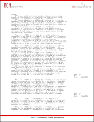 sola;
    2° Cuando esté sufriendo condena alguno como autor,
cómplice o encubridor del homicidio de una persona cuya
existencia se compruebe después de la condena;
    3° Cuando alguno esté sufriendo condena en virtud de
sentencia que se funde en un documento o en el testimonio de
una o más personas, siempre que dicho documento o dicho
testimonio haya sido declarado falso por sentencia firme en
causa criminal; y
    4° Cuando, con posterioridad a la sentencia
condenatoria, ocurriere o se descubriere algún hecho o
apareciere algún documento desconocido durante el proceso,
que sean de tal naturaleza que basten para establecer la
inocencia del condenado.
    Art. 658. (706) El recurso de revisión podrá ser
interpuesto, en cualquier tiempo, por el Ministerio Público
o por el condenado, su cónyuge, ascendientes, descendientes
o hermanos legítimos o naturales. Podrán asimismo
interponerlo el condenado que ha cumplido su condena, o los
parientes a quienes se acaba de expresar cuando el condenado
hubiere muerto y se tratase de rehabilitar su memoria.
    Art. 659. (707) El recurso expresará con precisión su
fundamento legal, será firmado por un procurador y un
abogado, cuando no sea deducido por el Ministerio Público,
y se acompañarán a él los documentos que comprueben los
hechos en que se funda.
    Si la causal alegada fuere la del número 2° del
artículo 657, el recurso declarará además los medios con
que se intenta probar que la persona víctima del pretendido
homicidio ha vivido después de la fecha en que la
sentencia la supone fallecida; y si fuere la del número 4°
indicará el hecho o el documento desconocido durante el
proceso, expresará los medios con que se pretenda acreditar
el hecho y se acompañará, en su caso, el documento o, si
no fuere posible, se manifestará al menos su naturaleza y
el lugar y archivo en que se encuentra.
    El recurso que no se conformare a estas prescripciones
será desechado de plano.
    Apareciendo interpuesto el recurso en forma legal, se
dará traslado de él al fiscal, o al procesado si el
recurrente hubiere sido el Ministerio Público; y en seguida
se mandará traer la causa en relación; y, vista en la
forma ordinaria, se fallará sin más trámites.                                 Ley 19047
                                                                              Art. 9
                                                                              D.O. 14.02.1991
    Art. 660. (708) Si se trata del segundo o cuarto de los
casos mencionados en el artículo 657 y se hubiere ofrecido
rendir prueba de testigos, el tribunal señalará al efecto
un término prudencial y comisionará para recibirla a uno
de sus miembros, o al juez de letras del
territorio jurisdiccional en que se encuentren los testigos
si la comparecencia de éstos ante el tribunal ofreciere
graves inconvenientes. Tan pronto como expire el término,
serán oídos el procesado y el fiscal, y se mandarán traer
los autos en relación sin más trámites, a menos que el
tribunal decrete nuevas diligencias para mejor proveer.                       Ley 19047
                                                                              Art. 9
                                                                              D.O. 14.02.1991
    Art. 661. (709) La interposición del recurso de
revisión no suspenderá el cumplimiento de la sentencia que
se intenta anular, a menos que, por tratarse de una pena
irreparable, el tribunal ordene la suspensión hasta que el
recurso sea fallado.
    Art. 662. (710) Si el recurso se fundare en el primer
motivo de los señalados en el artículo 657, la Corte
Suprema, declarando la contradicción entre las sentencias




                     www.bcn.cl - Biblioteca del Congreso Nacional de Chile
 