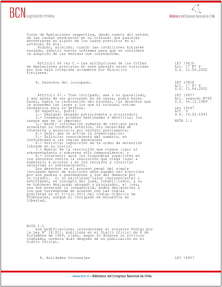 Corte de Apelaciones respectiva, dando cuenta del estado
de las causas pendientes en el tribunal que pudieren
encontrarse en alguno de los casos previstos en el
artículo 66 bis.
     Podrán, asimismo, cuando las condiciones hubieren
variado, remitir nuevos informes para que se considere
la adopción de las medidas que corresponda.

     Artículo 66 ter C.- Las atribuciones de las Cortes                       LEY 19810
de Apelaciones previstas en este párrafo serán ejercidas                      Art. 1º Nº 6
por una sala integrada solamente por Ministros                                D.O. 11.06.2002
titulares.

    4. Derechos del inculpado.                                                LEY 19810
                                                                              Art. 1º Nº 6
                                                                              D.O. 11.06.2002
     Artículo 67.- Todo inculpado, sea o no querellado,                       LEY 18857
y aún antes de ser procesado en la causa, podrá hacer                         Art. segundo Nº22
valer, hasta la terminación del proceso, los derechos que                     D.O. 06.12.1989
le acuerden las leyes y los que el tribunal estime
necesarios para su defensa.                                                   Ley 19047
    En especial, podrá:                                                       Art. 9
    1.- Designar abogado patrocinante y procurador;                           D.O. 14.02.1991
    2.- Presentar pruebas destinadas a desvirtuar los
cargos que se le imputen;                                                     NOTA 1.1
    3.- Rendir información sumaria de testigos para
acreditar su conducta anterior, sin necesidad de
ofrecerla o anunciarla por escrito previamente;
    4.- Pedir que se active la investigación;
    5.- Solicitar conocimiento del sumario, en
conformidad a las reglas generales;
    6.- Solicitar reposición de la orden de detención
librada en su contra;
    7.- Apelar de la resolución que niegue lugar al
sobreseimiento o sobresea sólo temporalmente, y
    8.- Intervenir ante los tribunales superiores en
los recursos contra la resolución que niega lugar a
someterlo a proceso y en los recursos y consultas
relativas al sobreseimiento.
    Los derechos en el proceso penal del simple
inculpado menor de dieciocho años pueden ser ejercidos
por sus padres o guardadores y los del demente por
su curador. Si no existieren tales representantes o
estuvieren, en concepto del juez, inhabilitados, y no
se hubieren designado abogado y procurador, el juez,
una vez prestada la indagatoria, podrá designarles a
los que corresponda de acuerdo con las reglas
previstas en el Título XVII del Código Orgánico de
Tribunales, aunque el inculpado se encuentre en
libertad.




NOTA 1.1
    Las modificaciones introducidas al presente Código por
la Ley N° 18.857, publicada en el Diario Oficial de 6 de
Diciembre de 1989, rigen, según lo dispone su artículo
vigésimo, noventa días después de su publicación en el
Diario Oficial.



      4. Nulidades Procesales                                                 LEY 18857




                     www.bcn.cl - Biblioteca del Congreso Nacional de Chile
 