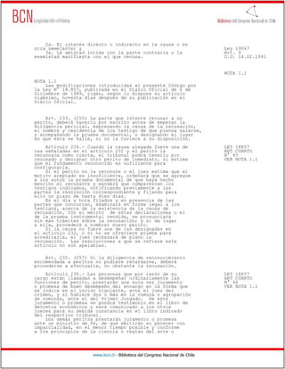 2a. El interés directo o indirecto en la causa o en
otra semejante; y                                                             Ley 19047
    3a. La amistad íntima con la parte contraria o la                         Art. 9
enemistad manifiesta con el que recusa.                                       D.O. 14.02.1991


                                                                              NOTA 1.1
NOTA 1.1
    Las modificaciones introducidas al presente Código por
la Ley N° 18.857, publicada en el Diario Oficial de 6 de
Diciembre de 1989, rigen, según lo dispone su artículo
vigésimo, noventa días después de su publicación en el
Diario Oficial.


    Art. 233. (255) La parte que intente recusar a un
perito, deberá hacerlo por escrito antes de empezar la
diligencia pericial, expresando la causa de la recusación,
el nombre y residencia de los testigo de que piensa valerse,
y acompañando la prueba documental, o designando el lugar
en que ésta se halle, si no la tuviere a su disposición.
    Artículo 234.- Cuando la causa alegada fuere una de                       LEY 18857
las señaladas en el artículo 232 y el perito la                               ART CUARTO
reconozca como cierta, el tribunal podrá tenerlo por                          N° 65
recusado y designar otro perito de inmediato, si estima                       VER NOTA 1.1
que el fundamento reconocido es suficiente para
configurarla.
    Si el perito no la reconoce o el juez estima que el
motivo aceptado es insuficiente, ordenará que se agregue
a los autos la prueba documental de que haya hecho
mención el recusante y mandará que comparezcan los
testigos indicados, notificando previamente a las
partes la resolución correspondiente y fijando para
ello un plazo de hasta diez días.
    En el día y hora fijados y en presencia de las
partes que concurran, examinará en forma legal a los
testigos, acerca de la existencia de la causa de
recusación. Con el mérito de estas declaraciones o el
de la prueba instrumental rendida, se pronunciará
sin más trámites sobre la recusación; y si da lugar
a ella, procederá a nombrar nuevo perito.
    Si la causa no fuere una de las designadas en
el artículo 232, o si no se ofreciere prueba para
acreditarla, el juez rechazará de plano la
recusación. Las resoluciones a que se refiere este
artículo no son apelables.

    Art. 235. (257) Si la diligencia de reconocimiento
encomendada a peritos no pudiere retardarse, deberá
procederse a efectuarla, no obstante la recusación.
    Artículo 236.- Las personas que por razón de su                           LEY 18857
cargo están llamadas a desempeñar ordinariamente las                          ART CUARTO
funciones de perito, prestarán una sola vez juramento                         N° 66
o promesa de buen desempeño del encargo en la forma que                       VER NOTA 1.1
se indica en el inciso siguiente, ante el juez del
crímen, y si hubiere dos o más en la comuna o agrupación
de comunas, ante el del Primer Juzgado. De este
juramento o promesa se pondrá testimonio en el libro de
decretos económicos y será comunicado a los otros
jueces para su debida constancia en el libro indicado
del respectivo tribunal.
    Los demás peritos prestarán juramento o promesa
ante un ministro de fe, de que emitirán su parecer con
imparcialidad, en el menor tiempo posible y conforme
a los principios de la ciencia o reglas del arte u




                     www.bcn.cl - Biblioteca del Congreso Nacional de Chile
 