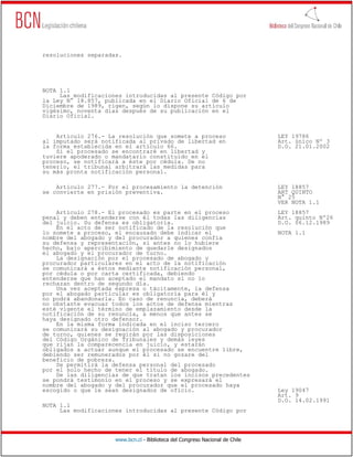 resoluciones separadas.




NOTA 1.1
     Las modificaciones introducidas al presente Código por
la Ley N° 18.857, publicada en el Diario Oficial de 6 de
Diciembre de 1989, rigen, según lo dispone su artículo
vigésimo, noventa días después de su publicación en el
Diario Oficial.


    Artículo 276.- La resolución que somete a proceso                         LEY 19786
al imputado será notificada al privado de libertad en                         Art. único Nº 3
la forma establecida en el artículo 66.                                       D.O. 21.01.2002
    Si el procesado se encontraré en libertad y
tuviere apoderado o mandatario constituido en el
proceso, se notificará a éste por cédula. De no
tenerlo, el tribunal arbitrará las medidas para
su más pronta notificación personal.

    Artículo 277.- Por el procesamiento la detención                          LEY 18857
se convierte en prisión preventiva.                                           ART QUINTO
                                                                              N° 25
                                                                              VER NOTA 1.1
    Artículo 278.- El procesado es parte en el proceso                        LEY 18857
penal y deben entenderse con él todas las diligencias                         Art. quinto Nº26
del juicio. Su defensa es obligatoria.                                        D.O. 06.12.1989
    En el acto de ser notificado de la resolución que
lo somete a proceso, el encausado debe indicar el                             NOTA 1.1
nombre del abogado y del procurador a quienes confía
su defensa y representación, si antes no lo hubiere
hecho, bajo apercibimiento de quedarle designados
el abogado y el procurador de turno.
    La designación por el procesado de abogado y
procurador particulares en el acto de la notificación
se comunicará a éstos mediante notificación personal,
por cédula o por carta certificada, debiendo
entenderse que han aceptado el mandato si no lo
rechazan dentro de segundo día.
    Una vez aceptada expresa o tácitamente, la defensa
por el abogado particular es obligatoria para él y
no podrá abandonarla. En caso de renuncia, deberá
no obstante evacuar todos los actos de defensa mientras
esté vigente el término de emplazamiento desde la
notificación de su renuncia, a menos que antes se
haya designado otro defensor.
    En la misma forma indicada en el inciso tercero
se comunicará su designación al abogado y procurador
de turno, quienes se regirán por las disposiciones
del Código Orgánico de Tribunales y demás leyes
que rijan la comparecencia en juicio, y estarán
obligados a actuar aunque el procesado se encuentre libre,
debiendo ser remunerados por él si no gozare del
beneficio de pobreza.
    Se permitirá la defensa personal del procesado
por el solo hecho de tener el título de abogado.
    De las diligencias de que tratan los incisos precedentes
se pondrá testimonio en el proceso y se expresará el
nombre del abogado y del procurador que el procesado haya
escogido o que le sean designados de oficio.                                  Ley 19047
                                                                              Art. 9
                                                                              D.O. 14.02.1991
NOTA 1.1
     Las modificaciones introducidas al presente Código por




                     www.bcn.cl - Biblioteca del Congreso Nacional de Chile
 