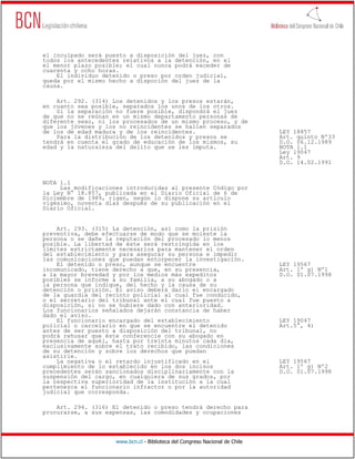 el inculpado será puesto a disposición del juez, con
todos los antecedentes relativos a la detención, en el
el menor plazo posible; el cual nunca podrá exceder de
cuarenta y ocho horas.
    El individuo detenido o preso por orden judicial,
queda por el mismo hecho a dispoción del juez de la
causa.

    Art. 292. (314) Los detenidos y los presos estarán,
en cuanto sea posible, separados los unos de los otros.
    Si la separación no fuere posible, dispondrá el juez
de que no se reúnan en un mismo departamento personas de
diferente sexo, ni los procesados de un mismo proceso, y de
que los jóvenes y los no reincidentes se hallen separados
de los de edad madura y de los reincidentes.                                  LEY 18857
    Para la distribución de los detenidos y presos se                         Art. quinto Nº33
tendrá en cuenta el grado de educación de los mismos, su                      D.O. 06.12.1989
edad y la naturaleza del delito que se les imputa.                            NOTA 1.1
                                                                              Ley 19047
                                                                              Art. 9
                                                                              D.O. 14.02.1991


NOTA 1.1
     Las modificaciones introducidas al presente Código por
la Ley N° 18.857, publicada en el Diario Oficial de 6 de
Diciembre de 1989, rigen, según lo dispone su artículo
vigésimo, noventa días después de su publicación en el
Diario Oficial.


    Art. 293. (315) La detención, así como la prisión
preventiva, debe efectuarse de modo que se moleste la
persona o se dañe la reputación del procesado lo menos
posible. La libertad de éste será restringida en los
límites estrictamente necesarios para mantener el orden
del establecimiento y para asegurar su persona e impedir
las comunicaciones que puedan entorpecer la investigación.
    El detenido o preso, aunque se encuentre                                  LEY 19567
incomunicado, tiene derecho a que, en su presencia,                           Art. 1º g) Nº1
a la mayor brevedad y por los medios más expeditos                            D.O. 01.07.1998
posibles se informe a su familia, a su abogado o a
la persona que indique, del hecho y la causa de su
detención o prisión. El aviso deberá darlo el encargado
de la guardia del recinto policial al cual fue conducido,
o el secretario del tribunal ante el cual fue puesto a
disposición, si no se hubiere dado con anterioridad.
Los funcionarios señalados dejarán constancia de haber
dado el aviso.
    El funcionario encargado del establecimiento                              LEY 19047
policial o carcelario en que se encuentre el detenido                         Art.5°, 4)
antes de ser puesto a disposición del tribunal, no
podrá rehusar que éste conferencie con su abogado en
presencia de aquél, hasta por treinta minutos cada día,
exclusivamente sobre el trato recibido, las condiciones
de su detención y sobre los derechos que puedan
asistirle.
    La negativa o el retardo injustificado en el                              LEY 19567
cumplimiento de lo establecido en los dos incisos                             Art. 1º g) Nº2
precedentes serán sancionados disciplinariamente con la                       D.O. 01.07.1998
suspensión del cargo, en cualquiera de sus grados, por
la respectiva superioridad de la institución a la cual
pertenezca el funcionario infractor o por la autoridad
judicial que corresponda.

    Art. 294. (316) El detenido o preso tendrá derecho para
procurarse, a sus expensas, las comodidades y ocupaciones




                     www.bcn.cl - Biblioteca del Congreso Nacional de Chile
 