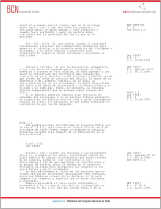 sometido a examen mental siempre que se le atribuya                           ART SEPTIMO
algún delito que la ley sanciones con presidio o                              N° 16
reclusión mayor en grado máximo u otra superior; o                            VER NOTA 1.1
cuando fuere sordomudo o mayor de setenta años,
cualquiera sea la penalidad del delito que se le
atribuye.

    Art. 350. (373). El juez podrá, cuando lo considere
conveniente, practicar las indagaciones necesarias para
apreciar el carácter y la conducta anterior del inculpado o
procesado, y no podrá negarse a practicar esta
investigación cuando el mismo inculpado o procesado la
solicitare.                                                                   Ley 19047
                                                                              Art. 9
                                                                              D.O. 14.02.1991

    Artículo 350 bis.- Si por la declaración indagatoria                      LEY 18857
o por otro medio se supiere que el inculpado ha sido                          Art. séptimo Nº17
sometido a proceso en otra ocasión, se hará agregar a los                     D.O. 06.12.1989
autos un certificado del secretario del Juzgado que
tuvo a su cargo el proceso, o del archivero judicial, en el
que conste la fecha de comisión del delito, la fecha de la
sentencia o del archivo judicial, en su caso, la
individualización de los procesados, la parte dispositiva
del fallo y el hecho de encontrarse o no ejecutoriado y si
ha sido o no cumplida. Podrá, no obstante, el tribunal
ordenar expresamente que se agregue copia íntegra del
fallo.                                                                        NOTA 1.1
    Si el proceso anterior hubiere sido instruido en                          Ley 19047
rebeldía del procesado, o si se hallare todavía pendiente                     Art. 9
se acumularán los juicios ante el juez a quien corresponda                    D.O. 14.02.1991
conocer de ellos, sin perjuicio de que pueda ordenarse su
sustanciación por cuerda separada.




NOTA 1.1
    Las modificaciones introducidas al presente Código por
la Ley N° 18.857, publicada en el Diario Oficial de 6 de
Diciembre de 1989, rigen, según lo dispone su artículo
vigésimo, noventa días después de su publicación en el
Diario Oficial.


    Título VIII
    DEL CAREO

    Artículo 351.- Cuando los testigos o los procesados                       LEY 18857
entre sí, o aquéllos con éstos, discordaren acerca de                         Art. séptimo Nº 18
algún hecho o de alguna circunstancia que tenga interés                       D.O. 06.12.1989
en el sumario, podrá el juez confrontar a los                                 VER NOTA 1.1
discordantes a fin de que expliquen la contradicción o
se pongan de acuerdo sobre la verdad de lo sucedido.
Procederá asimismo esta diligencia con respecto a los
querellantes y meros inculpados.
    No será procedente el careo de las personas que no
tienen obligación de prestar declaración como testigos,
salvo que hubieren consentido en declarar ni lo será
tampoco con respecto a aquellas que no están obligadas
a concurrir.
    Tampoco procederá el careo entre inculpados o                             LEY 19617
procesados y la víctima en los delitos contemplados en                        Art. 3º Nº 6
los artículos 361 a 367 bis del Código Penal y en el                          D.O. 12.07.1999




                     www.bcn.cl - Biblioteca del Congreso Nacional de Chile
 