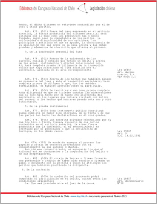 Biblioteca del Congreso Nacional de Chile - www.leychile.cl - documento generado el 06-Abr-2015
hecho, si dicho dictamen no estuviere contradicho por el de
otro u otros peritos.
Art. 473. (501) Fuera del caso expresado en el artículo
anterior, la fuerza probatoria del dictamen pericial será
estimada por el juez como una presunción más o menos
fundada, según sean la competencia de los peritos, la
uniformidad o disconformidad de sus opiniones, los
principios científicos en que se apoyen, la concordancia de
su aplicación con las leyes de la sana lógica y las demás
pruebas y elementos de convicción que ofrezca el proceso.
4. De la inspección personal del juez
Art. 474. (502) Acerca de la existencia de los
rastros, huellas y señales que dejare un delito y acerca
de las armas, instrumentos y efectos relacionados con
él, hará completa prueba la diligencia de la inspección
ocular que haya practicado el juez asistido por el
secretario, asentada en el acta correspondiente. LEY 18857
Art. decimo
cuarto, 9.-
VER NOTA 1.1
Art. 475. (503) Acerca de los hechos que hubieren pasado
en presencia del juez y ante el respectivo secretario, hará
completa prueba la diligencia que, con las debidas
formalidades, se hubiere asentado sobre el particular.
Art. 476. (504) Se tendrá asimismo como prueba completa
toda diligencia en que se hicieren constar las observaciones
que el juez haya hecho por sí mismo con asistencia del
secretario, en los lugares que hubiere visitado con motivo
del suceso, o los hechos que hubieren pasado ante uno y otro
funcionario.
5. De la prueba instrumental
Art. 477. (505) Todo instrumento público constituye
pueba completa de haber sido otorgado, de su fecha y de que
las partes han hecho las declaraciones en él consignadas.
Art. 478. (506) Los escritos privados reconocidos por el
que los hizo o firmó, tienen, respecto de los puntos
contenidos en el artículo anterior, la misma fuerza
probatoria que la confesión, si el reconocimiento es
efectuado por el procesado; o que la declaración de
testigos, en los demás casos. Ley 19047
Art. 9
D.O. 14.02.1991
Art 479. (507) Se mandarán agregar al proceso los
papeles y cartas de terceros presentados con el
consentimiento de sus autores o dueños.
Aun sin ese consentimiento, se agregarán los que el
tribunal estime conducentes a la comprobación del delito o
de sus perpetradores.
Art. 480. (508) El cotejo de letras o firmas formarán
una presunción o indicio de haber sido escrito o firmado un
papel o documento por la persona a quien lo atribuyan los
peritos que hubieren practicado la diligencia.
6. De la confesión
Art. 481. (509) La confesión del procesado podrá
comprobar su participación en el delito, cuando reúna las LEY 18857
condiciones siguientes: Art. decimocuarto
1a. Que sea prestada ante el juez de la causa, Nº10
 