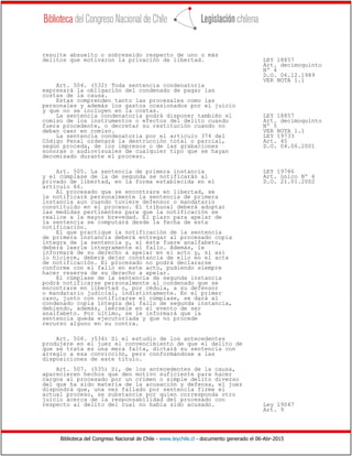 Biblioteca del Congreso Nacional de Chile - www.leychile.cl - documento generado el 06-Abr-2015
resulte absuelto o sobreseído respecto de uno o más
delitos que motivaron la privación de libertad. LEY 18857
Art. decimoquinto
Nº 4
D.O. 06.12.1989
VER NOTA 1.1
Art. 504. (532) Toda sentencia condenatoria
expresará la obligación del condenado de pagar las
costas de la causa.
Estas comprenden tanto las procesales como las
personales y además los gastos ocasionados por el juicio
y que no se incluyen en la costas.
La sentencia condenatoria podrá disponer también el LEY 18857
comiso de los instrumentos o efectos del delito cuando Art. decimoquinto
fuera procedente, o decretar su restitución cuando no Nº 5
deban caer en comiso. VER NOTA 1.1
La sentencia condenatoria por el artículo 374 del LEY 19733
Código Penal ordenará la destrucción total o parcial, Art. 45
según proceda, de los impresos o de las grabaciones D.O. 04.06.2001
sonoras o audiovisuales de cualquier tipo que se hayan
decomisado durante el proceso.
Art. 505. La sentencia de primera instancia LEY 19786
y el cúmplase de la de segunda se notificarán al Art. único Nº 6
privado de libertad, en la forma establecida en el D.O. 21.01.2002
artículo 66.
Al procesado que se encontrare en libertad, se
le notificará personalmente la sentencia de primera
instancia aun cuando tuviere defensor o mandatario
constituido en el proceso. El tribunal deberá adoptar
las medidas pertinentes para que la notificación se
realice a la mayor brevedad. El plazo para apelar de
la sentencia se computará desde la fecha de esta
notificación.
El que practique la notificación de la sentencia
de primera instancia deberá entregar al procesado copia
íntegra de la sentencia y, si éste fuere analfabeto,
deberá leerle íntegramente el fallo. Además, le
informará de su derecho a apelar en el acto y, si así
lo hiciere, deberá dejar constancia de ello en el acta
de notificación. El procesado no podrá declararse
conforme con el fallo en este acto, pudiendo siempre
hacer reserva de su derecho a apelar.
El cúmplase de la sentencia de segunda instancia
podrá notificarse personalmente al condenado que se
encontrare en libertad o, por cédula, a su defensor
o mandatario judicial, indistintamente. En el primer
caso, junto con notificarse el cúmplase, se dará al
condenado copia íntegra del fallo de segunda instancia,
debiendo, además, leérsele en el evento de ser
analfabeto. Por último, se le informará que la
sentencia queda ejecutoriada y que no procede
recurso alguno en su contra.
Art. 506. (534) Si el estudio de los antecedentes
produjere en el juez el convencimiento de que el delito de
que se trata es una mera falta, dictará su sentencia con
arreglo a esa convicción, pero conformándose a las
disposiciones de este título.
Art. 507. (535) Si, de los antecedentes de la causa,
aparecieren hechos que den motivo suficiente para hacer
cargos al procesado por un crimen o simple delito diverso
del que ha sido materia de la acusación y defensa, el juez
dispondrá que, una vez fallado por sentencia firme el
actual proceso, se substancie por quien corresponda otro
juicio acerca de la responsabilidad del procesado con
respecto al delito del cual no había sido acusado. Ley 19047
Art. 9
 