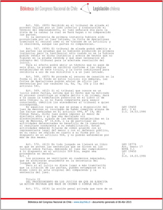 Biblioteca del Congreso Nacional de Chile - www.leychile.cl - documento generado el 06-Abr-2015
Art. 566. (605) Recibido en el tribunal de alzada el
proceso fallado por un juez inferior y transcurrido el
término del emplazamiento, el juez señalará día para la
vista de la causa; la cual se hará hayan o no comparecido
las partes.
Si la sentencia de primera instancia hubiere sido
pronunciada por un juez letrado, la Corte de Apelaciones
tramitará el recurso como si se tratase de un artículo; y
lo resolverá, aunque las partes no comparezcan.
Art. 567. (606) El tribunal de alzada podrá admitir a
las partes las pruebas que no hubieren producido en primera
instancia; pero la testimonial sólo cuando no se la hubiere
podido rendir en dicha instancia y acerca de hechos que no
figuren en la prueba rendida y que sean necesarios en
concepto del tribunal para la acertada resolución del
juicio.
Para el efecto podrá abrir un término que no pase de
seis días. La prueba se recibirá conforme a las reglas
establecidas en este título, y la Corte comisionará para
recibirla a uno de sus ministros o a un juez letrado.
Art. 568. (607) No procede el recurso de casación en la
forma ni en el fondo en estos juicios; sin embargo, las
Cortes de Apelaciones podrán anular de oficio las
sentencias por las causales 1a, 6a, 7a, 10a y 11a del
artículo 541.
Art. 569. (612) Si el tribunal que conoce en un
juicio sobre faltas, estima que el hecho que ha motivado
el proceso constituye un simple delito o un crimen, dará
a la causa la tramitación prescrita en el Libro II de
este Código; y, si no fuere competente para seguir
conociendo, remitirá los atecedentes al tribunal a quien
corresponda.
En aquellos casos en que se ponga a disposición del LEY 19450
juez de menores al inculpado de haber cometido alguna de Art. 3 k)
las faltas señaladas en el artículo 494, N° 19, del D.O. 18.03.1996
Código Penal, dicho juez podrá imponer al menor de
dieciséis años o al que sea declarado sin
discernimiento, alguna de las medidas establecidas en la
Ley de Menores, N° 16.618, o la de participar en
actividades determinadas en beneficio de la comunidad,
si resultare conducente a su rehabilitación. Estas
actividades deberán fijarse de común acuerdo con el
representante legal del menor o con el defensor público,
en su caso; se regirán en cuanto a su forma por lo
dispuesto en el artículo 564, y no podrán extenderse por
más de dos meses.
Art. 570. (613) En todo juzgado se llevará un libro LEY 18776
en que se anoten las sentencias que se dicten en los Art. Sexto 17
juicios sobre faltas, debiendo el juez dar cumplimiento NOTA 3.1
a lo dispuesto en el artículo 509 bis, según sea LEY 19450
procedente en derecho. l)
Art. 3 D.O. 18.03.1996
Los procesos se ventilarán en cuadernos separados,
que se archivarán anualmente en la secretaría del
juzgado de letras.
Pero si el juicio no diere lugar a más tramitación
que la citación de las partes, pueden estamparse en el
mismo libro el acta original del comparendo y la
sentencia del juez.
Título II
DEL PROCEDIMIENTO EN LOS JUICIOS EN QUE SE EJERCITA
LA ACCION PRIVADA QUE NACE DE CRIMEN O SIMPLE DELITO
Art. 571. (614) La acción penal privada que nace de un
 