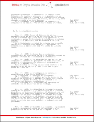 Biblioteca del Congreso Nacional de Chile - www.leychile.cl - documento generado el 06-Abr-2015
procesados presentes, se observarán las disposiciones
anteriores en cuanto al primero, y sin perjuicio de su
cumplimiento, seguirá la causa sin interrupción en contra
de los procesados presentes. El proceso, en tal caso, será
elevado en copia a la Corte Suprema. Ley 19047
Si el procesado fuere entregado, se observará lo Art. 9
dispuesto en el artículo 602 en cuanto fuere aplicable. D.O. 14.02.1991
2. De la extradición pasiva
Art. 644. (692) Cuando el Gobierno de un país
extranjero pida al de Chile la extradición de individuos
que se encuentren aquí y que allá estén procesados o
condenados a pena, el Ministerio de Relaciones Exteriores
transmitirá la petición y sus antecedente a la Corte
Suprema.
Si el Ministerio, a virtud de tratados con la nación
requeriente, hubiere hecho arrestar al procesado, lo
mandará poner a disposición del Presidente de la misma
Corte. Ley 19047
Art. 9
D.O. 14.02.1991
Art. 645. (693) Recibidos los antecedentes,
corresponderá al Presidente de la Corte Suprema conocer en
primera instancia de la solicitud de extradición.
Art. 646. (694) Si los antecedentes dan mérito, se
decretará el arresto del procesado. En caso contrario, se
recibirá la información que ofrezca el encargado de Ley 19047
solicitar la extradición. Art. 9
Para decretar el arresto se procederá conforme a lo D.O. 14.02.1991
establecido en el párrafo 2° del Título IV, primera
parte del Libro II.
Art. 647. (695) La investigación se contraerá
especialmente a los puntos siguientes:
1° A comprobar la identidad del procesado; Ley 19047
2° A establecer si el delito que se le imputa es de Art. 9
aquellos que autorizan la extradición según los tratados D.O. 14.02.1991
vigentes o, a falta de éstos, en conformidad a los
principios del Derecho Internacional; y
3° A acreditar si el sindicado como procesado ha
cometido o no el delito que se le atribuye.
Art. 648. (696) Sin necesidad de información previa
acerca de los puntos 2° y 3° determinados en el artículo
precedente, se decretará el arresto del procesado una vez Ley 19047
establecida su identidad, siempre que se presentare la Art. 9
sentencia que lo haya condenado o el decreto de prisión D.O. 14.02.1991
expedido en su contra por el tribunal que conozca de la
causa, y con tal que el delito imputado sea de aquellos
que autoricen la extradición y que el auto de prisión se
funde en motivos que hagan presumir la culpabilidad del
procesado.
Art. 649. (697) Aprehendido el procesado, se procederá
a tomarle declaración acerca de su identidad y de su Ley 19047
participación en el delito que se le imputa. Si en Art. 9
 