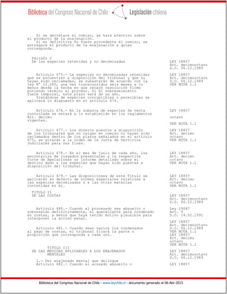 Biblioteca del Congreso Nacional de Chile - www.leychile.cl - documento generado el 06-Abr-2015
Si se decretare el comiso, se hará efectivo sobre
el producto de la enajenación.
Si en definitiva no fuere procedente el comiso, se
entregará el producto de la enajenación a quien
corresponda.
Párrafo 2
De las especies retenidas y no decomisadas LEY 18857
Art. decimooctavo
D.O. 06.12.1989
Artículo 675.- La especies no decomisadas retenidas LEY 18857
que se encuentren a disposición del tribunal y que no Art. decimooctavo
hayan sido reclamadas, se subastarán de acuerdo con la D.O. 06.12.1989
ley N° 12.265, una vez transcurridos seis meses a lo VER NOTA 1.1
menos desde la fecha en que recayó resolución firme
poniendo término al proceso. Si el sobreseimiento
fuere temporal, este plazo será de un año.
Tratándose de especies corruptibles o perecibles se
aplicará lo dispuesto en el artículo 674.
Artículo 676.- En la subasta de especies de venta LEY 18857
controlada se estará a lo establecido en los reglamentos
Art. decimo octavo
vigentes.
VER NOTA 1.1
Artículo 677.- Los dineros puestos a disposición LEY 18857
de los tribunales que no caigan en comiso ni hayan sido Art. decimo
reclamados dentro de los plazos señalados en el artículo octavo
675, se girarán a la orden de la Junta de Servicios VER NOTA 1.1
Judiciales para sus fines.
Artículo 678.- En el mes de junio de cada año, los LEY 18857
secretarios de juzgados presentarán a la respectiva Art. decimo
Corte de Apelaciones un informe detallado sobre el octavo
destino dado a las especies que hayan sido puestas a VER NOTA 1.1
disposición del tribunal.
Artículo 679.- Las disposiciones de este Título se LEY 18857
aplicarán en defecto de normas especiales relativas a Art. decimo
las especies decomisadas o a las otras materias octavo
contenidas en él. VER NOTA 1.1
TITULO II
DE LAS COSTAS LEY 18857
Art. decimooctavo
D.O. 06.12.1989
Artículo 680.- Cuando el procesado sea absuelto o Ley 19047
sobreseído definitivamente, el querellante será condenado Art. 9
en costas, a menos que haya tenido motivo plausible para D.O. 14.02.1991
interponer la acción penal.
LEY 18857
Art. decimooctavo
Artículo 681.- Cuando sean varios los condenados D.O. 06.12.1989
al pago de costas, el tribunal fijará la parte o VER NOTA 1.1
proporción que corresponda a cada uno. LEY 18857
Art. decimo
octavo
VER NOTA 1.1
TITULO III
DE LAS MEDIDAS APLICABLES A LOS ENAJENADOS LEY 18857
MENTALES Art. decimooctavo
D.O. 06.12.1989
1.- Del enajenado mental que delinque
Artículo 682.- Cuando el acusado absuelto o LEY 18857
 